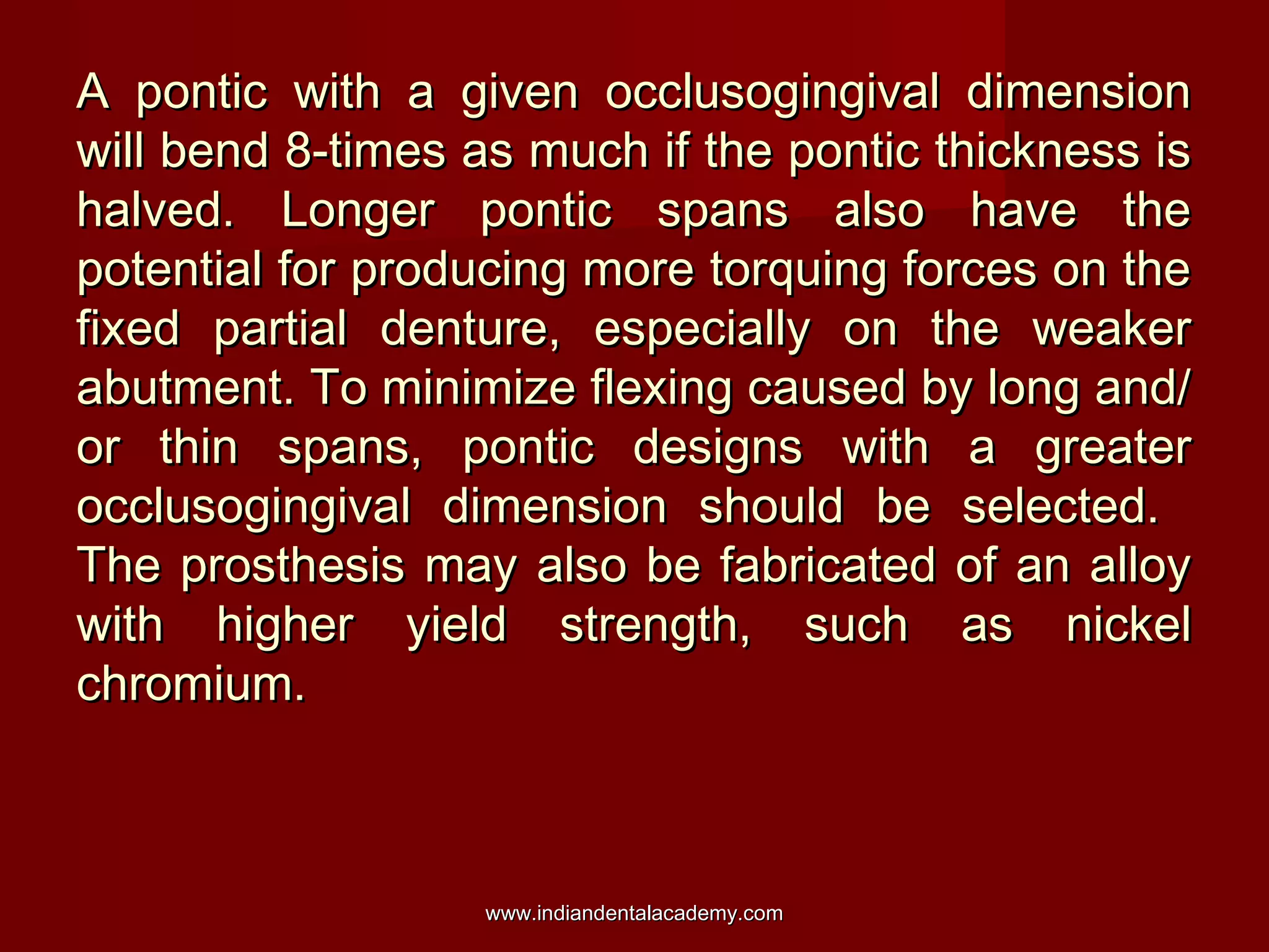 A pontic with a given occlusogingival dimensionA pontic with a given occlusogingival dimension
will bend 8-times as much if the pontic thickness iswill bend 8-times as much if the pontic thickness is
halved. Longer pontic spans also have thehalved. Longer pontic spans also have the
potential for producing more torquing forces on thepotential for producing more torquing forces on the
fixed partial denture, especially on the weakerfixed partial denture, especially on the weaker
abutment. To minimize flexing caused by long and/abutment. To minimize flexing caused by long and/
or thin spans, pontic designs with a greateror thin spans, pontic designs with a greater
occlusogingival dimension should be selected.occlusogingival dimension should be selected.
The prosthesis may also be fabricated of an alloyThe prosthesis may also be fabricated of an alloy
with higher yield strength, such as nickelwith higher yield strength, such as nickel
chromium.chromium.
www.indiandentalacademy.comwww.indiandentalacademy.com
 