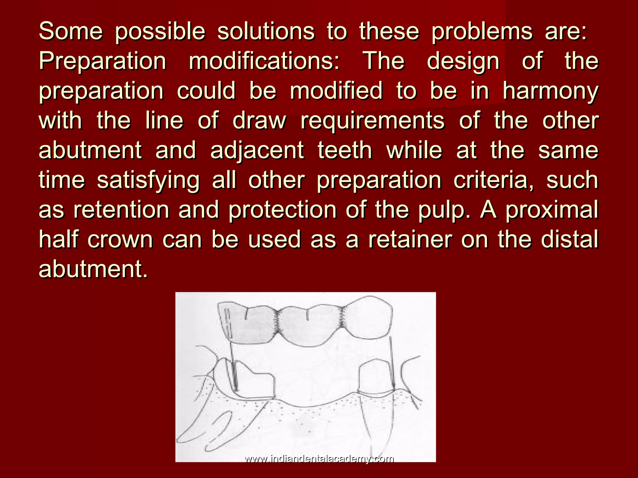 Some possible solutions to these problems are:Some possible solutions to these problems are:
Preparation modifications: The design of thePreparation modifications: The design of the
preparation could be modified to be in harmonypreparation could be modified to be in harmony
with the line of draw requirements of the otherwith the line of draw requirements of the other
abutment and adjacent teeth while at the sameabutment and adjacent teeth while at the same
time satisfying all other preparation criteria, suchtime satisfying all other preparation criteria, such
as retention and protection of the pulp. A proximalas retention and protection of the pulp. A proximal
half crown can be used as a retainer on the distalhalf crown can be used as a retainer on the distal
abutment.abutment.
www.indiandentalacademy.comwww.indiandentalacademy.com
 