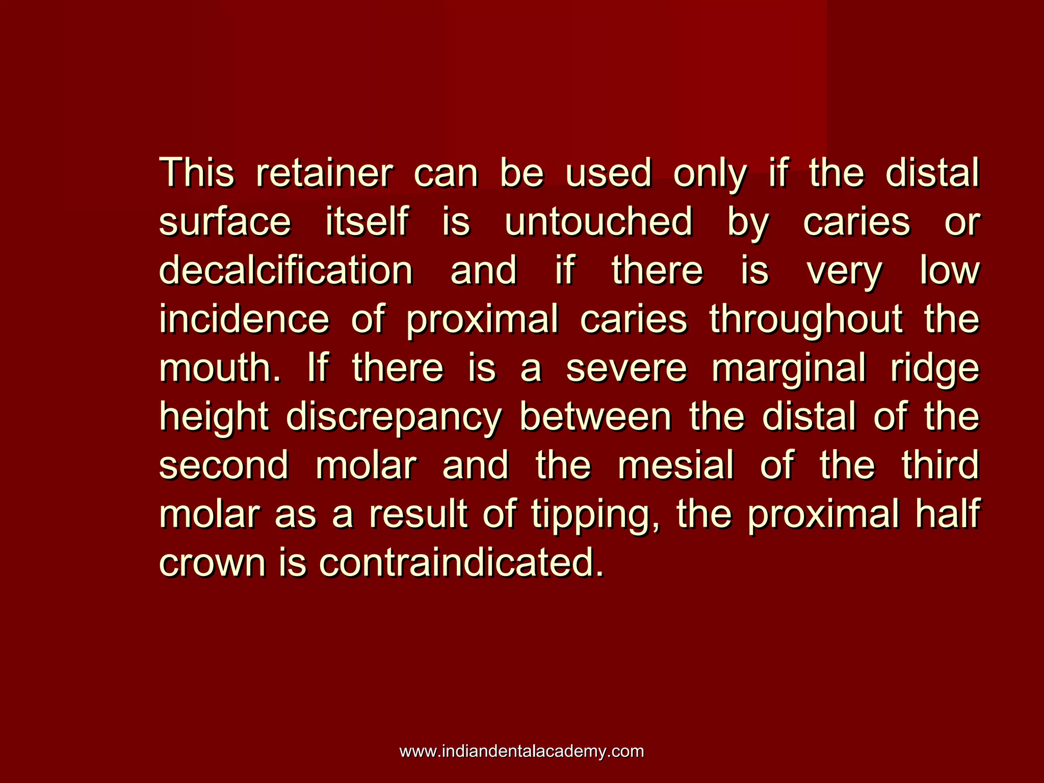 This retainer can be used only if the distalThis retainer can be used only if the distal
surface itself is untouched by caries orsurface itself is untouched by caries or
decalcification and if there is very lowdecalcification and if there is very low
incidence of proximal caries throughout theincidence of proximal caries throughout the
mouth. If there is a severe marginal ridgemouth. If there is a severe marginal ridge
height discrepancy between the distal of theheight discrepancy between the distal of the
second molar and the mesial of the thirdsecond molar and the mesial of the third
molar as a result of tipping, the proximal halfmolar as a result of tipping, the proximal half
crown is contraindicated.crown is contraindicated.
www.indiandentalacademy.comwww.indiandentalacademy.com
 