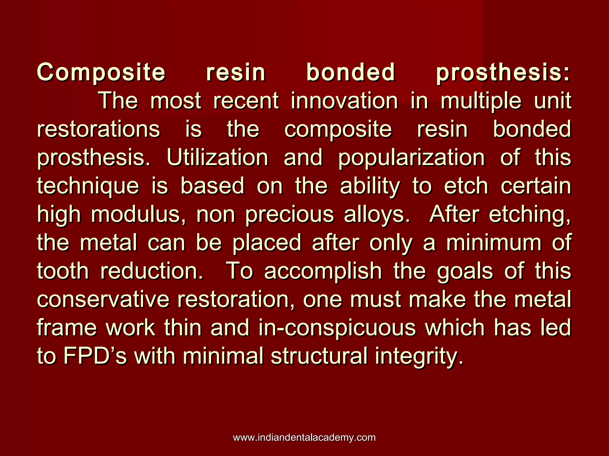 Composite resin bonded prosthesis:Composite resin bonded prosthesis:
The most recent innovation in multiple unitThe most recent innovation in multiple unit
restorations is the composite resin bondedrestorations is the composite resin bonded
prosthesis. Utilization and popularization of thisprosthesis. Utilization and popularization of this
technique is based on the ability to etch certaintechnique is based on the ability to etch certain
high modulus, non precious alloys. After etching,high modulus, non precious alloys. After etching,
the metal can be placed after only a minimum ofthe metal can be placed after only a minimum of
tooth reduction. To accomplish the goals of thistooth reduction. To accomplish the goals of this
conservative restoration, one must make the metalconservative restoration, one must make the metal
frame work thin and in-conspicuous which has ledframe work thin and in-conspicuous which has led
to FPD’s with minimal structural integrity.to FPD’s with minimal structural integrity.
www.indiandentalacademy.comwww.indiandentalacademy.com
 