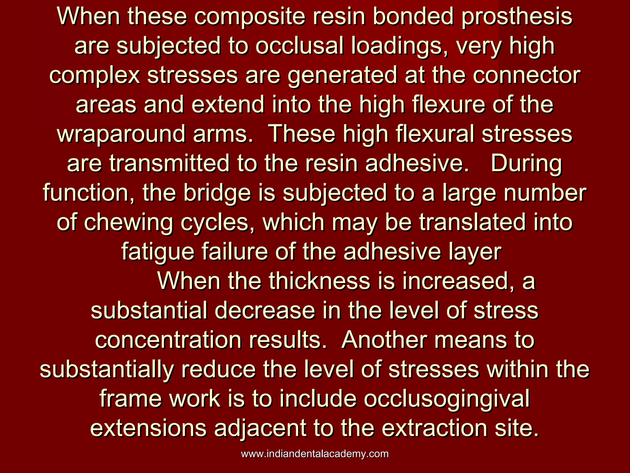 When these composite resin bonded prosthesisWhen these composite resin bonded prosthesis
are subjected to occlusal loadings, very highare subjected to occlusal loadings, very high
complex stresses are generated at the connectorcomplex stresses are generated at the connector
areas and extend into the high flexure of theareas and extend into the high flexure of the
wraparound arms. These high flexural stresseswraparound arms. These high flexural stresses
are transmitted to the resin adhesive. Duringare transmitted to the resin adhesive. During
function, the bridge is subjected to a large numberfunction, the bridge is subjected to a large number
of chewing cycles, which may be translated intoof chewing cycles, which may be translated into
fatigue failure of the adhesive layerfatigue failure of the adhesive layer
When the thickness is increased, aWhen the thickness is increased, a
substantial decrease in the level of stresssubstantial decrease in the level of stress
concentration results. Another means toconcentration results. Another means to
substantially reduce the level of stresses within thesubstantially reduce the level of stresses within the
frame work is to include occlusogingivalframe work is to include occlusogingival
extensions adjacent to the extraction site.extensions adjacent to the extraction site.
www.indiandentalacademy.comwww.indiandentalacademy.com
 
