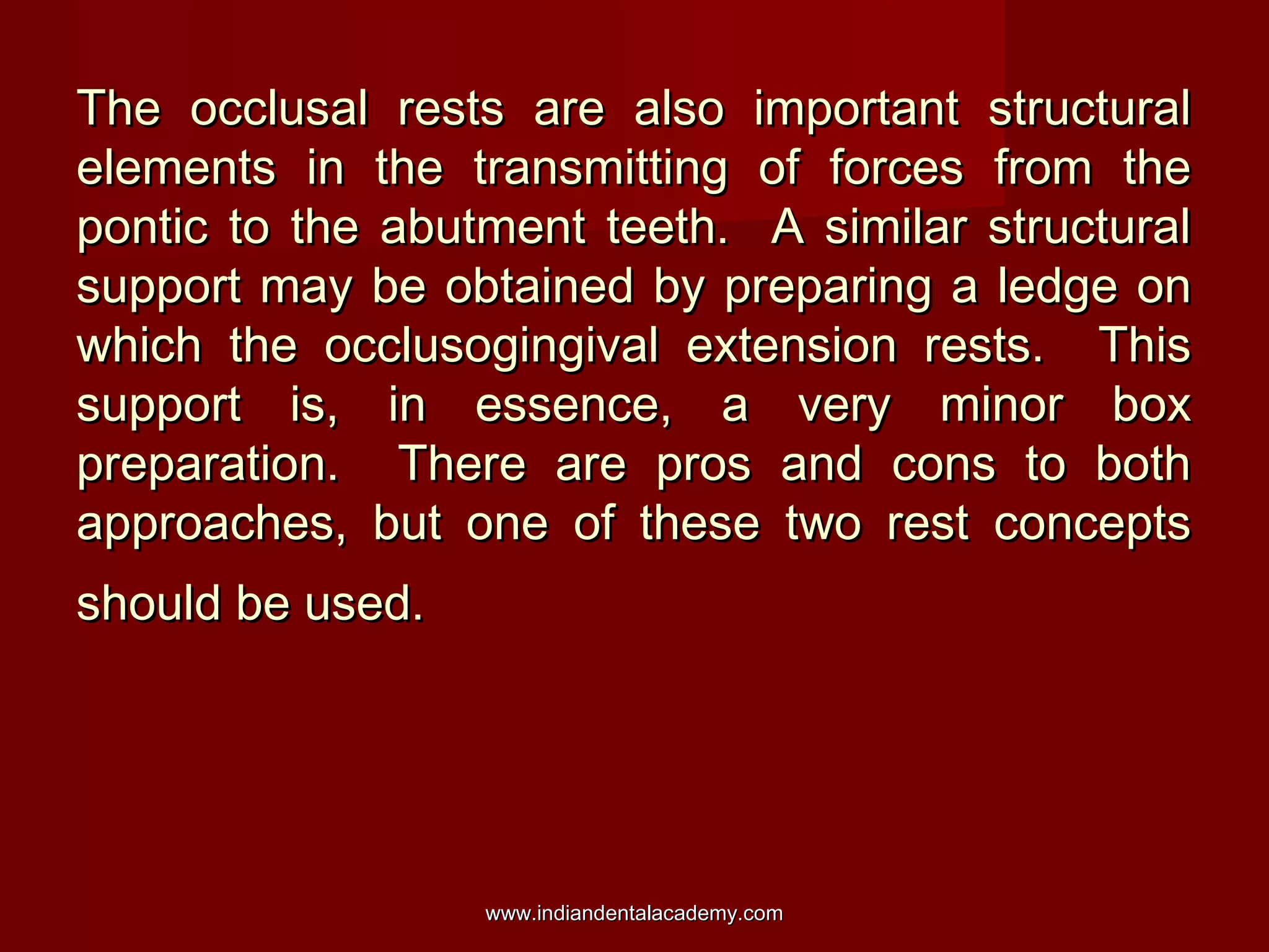 The occlusal rests are also important structuralThe occlusal rests are also important structural
elements in the transmitting of forces from theelements in the transmitting of forces from the
pontic to the abutment teeth. A similar structuralpontic to the abutment teeth. A similar structural
support may be obtained by preparing a ledge onsupport may be obtained by preparing a ledge on
which the occlusogingival extension rests. Thiswhich the occlusogingival extension rests. This
support is, in essence, a very minor boxsupport is, in essence, a very minor box
preparation. There are pros and cons to bothpreparation. There are pros and cons to both
approaches, but one of these two rest conceptsapproaches, but one of these two rest concepts
should be used.should be used.
www.indiandentalacademy.comwww.indiandentalacademy.com
 