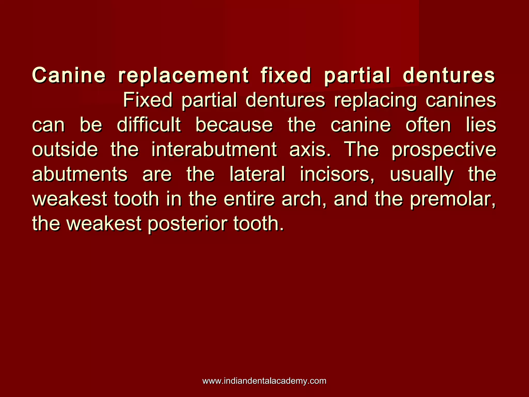 Canine replacement fixed partial denturesCanine replacement fixed partial dentures
Fixed partial dentures replacing caninesFixed partial dentures replacing canines
can be difficult because the canine often liescan be difficult because the canine often lies
outside the interabutment axis. The prospectiveoutside the interabutment axis. The prospective
abutments are the lateral incisors, usually theabutments are the lateral incisors, usually the
weakest tooth in the entire arch, and the premolar,weakest tooth in the entire arch, and the premolar,
the weakest posterior tooth.the weakest posterior tooth.
www.indiandentalacademy.comwww.indiandentalacademy.com
 