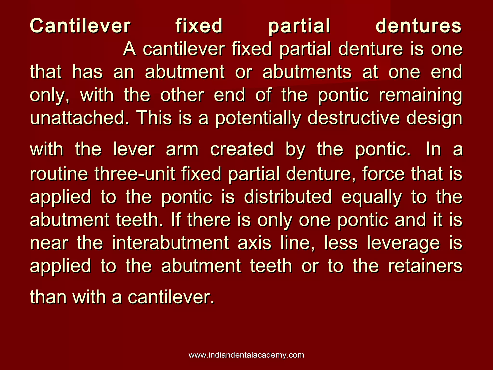 Cantilever fixed partial denturesCantilever fixed partial dentures
A cantilever fixed partial denture is oneA cantilever fixed partial denture is one
that has an abutment or abutments at one endthat has an abutment or abutments at one end
only, with the other end of the pontic remainingonly, with the other end of the pontic remaining
unattached. This is a potentially destructive designunattached. This is a potentially destructive design
with the lever arm created by the pontic.with the lever arm created by the pontic. In aIn a
routine three-unit fixed partial denture, force that isroutine three-unit fixed partial denture, force that is
applied to the pontic is distributed equally to theapplied to the pontic is distributed equally to the
abutment teeth. If there is only one pontic and it isabutment teeth. If there is only one pontic and it is
near the interabutment axis line, less leverage isnear the interabutment axis line, less leverage is
applied to the abutment teeth or to the retainersapplied to the abutment teeth or to the retainers
than with a cantilever.than with a cantilever.
www.indiandentalacademy.comwww.indiandentalacademy.com
 