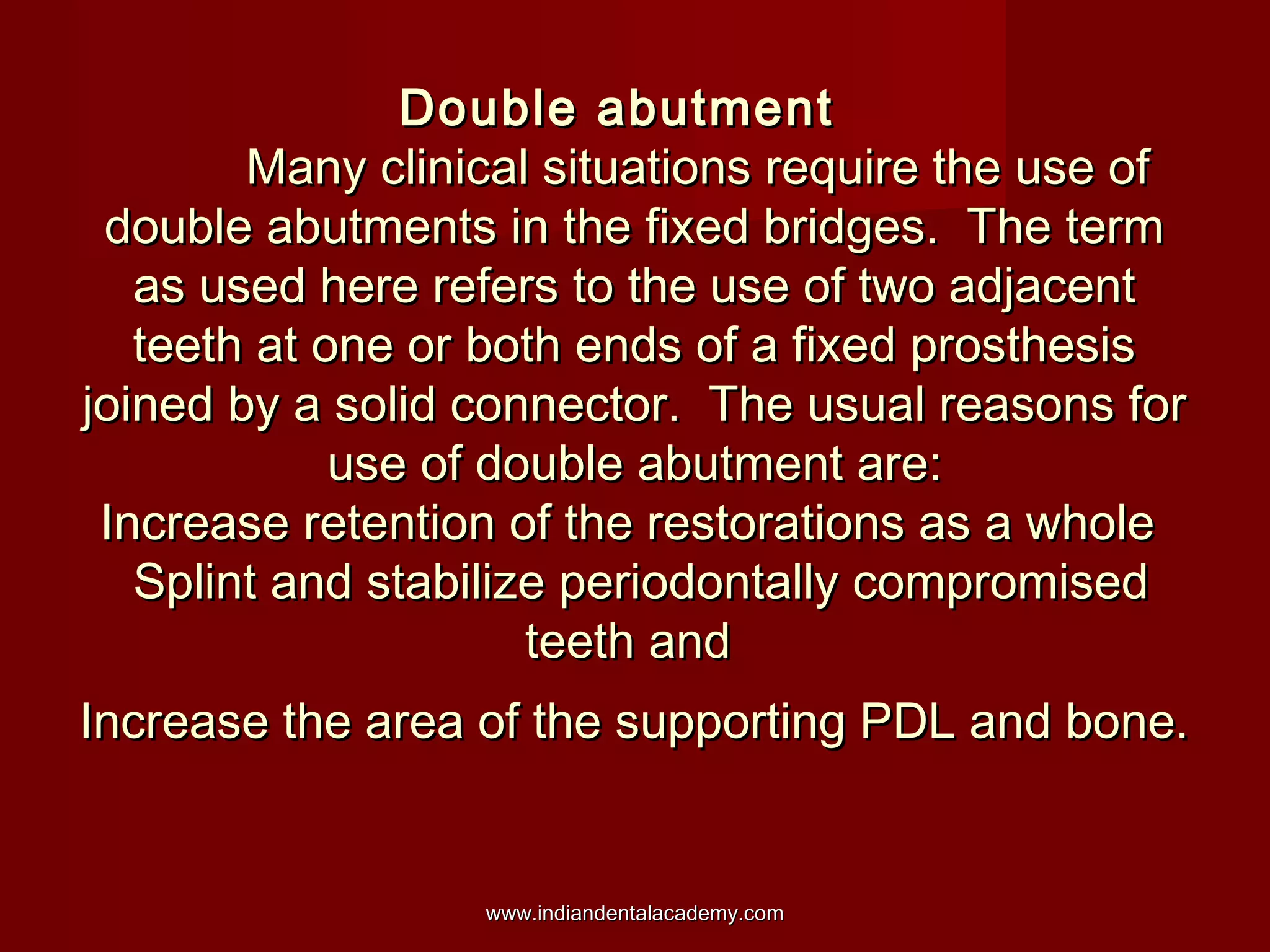 Double abutmentDouble abutment
Many clinical situations require the use ofMany clinical situations require the use of
double abutments in the fixed bridges. The termdouble abutments in the fixed bridges. The term
as used here refers to the use of two adjacentas used here refers to the use of two adjacent
teeth at one or both ends of a fixed prosthesisteeth at one or both ends of a fixed prosthesis
joined by a solid connector. The usual reasons forjoined by a solid connector. The usual reasons for
use of double abutment are:use of double abutment are:
Increase retention of the restorations as a wholeIncrease retention of the restorations as a whole
Splint and stabilize periodontally compromisedSplint and stabilize periodontally compromised
teeth andteeth and
Increase the area of the supporting PDL and bone.Increase the area of the supporting PDL and bone.
www.indiandentalacademy.comwww.indiandentalacademy.com
 