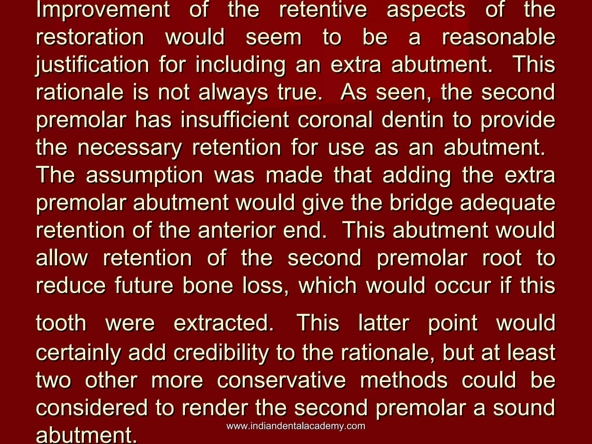 Improvement of the retentive aspects of theImprovement of the retentive aspects of the
restoration would seem to be a reasonablerestoration would seem to be a reasonable
justification for including an extra abutment. Thisjustification for including an extra abutment. This
rationale is not always true. As seen, the secondrationale is not always true. As seen, the second
premolar has insufficient coronal dentin to providepremolar has insufficient coronal dentin to provide
the necessary retention for use as an abutment.the necessary retention for use as an abutment.
The assumption was made that adding the extraThe assumption was made that adding the extra
premolar abutment would give the bridge adequatepremolar abutment would give the bridge adequate
retention of the anterior end. This abutment wouldretention of the anterior end. This abutment would
allow retention of the second premolar root toallow retention of the second premolar root to
reduce future bone loss, which would occur if thisreduce future bone loss, which would occur if this
tooth were extracted.tooth were extracted. This latter point wouldThis latter point would
certainly add credibility to the rationale, but at leastcertainly add credibility to the rationale, but at least
two other more conservative methods could betwo other more conservative methods could be
considered to render the second premolar a soundconsidered to render the second premolar a sound
abutment.abutment.
www.indiandentalacademy.comwww.indiandentalacademy.com
 