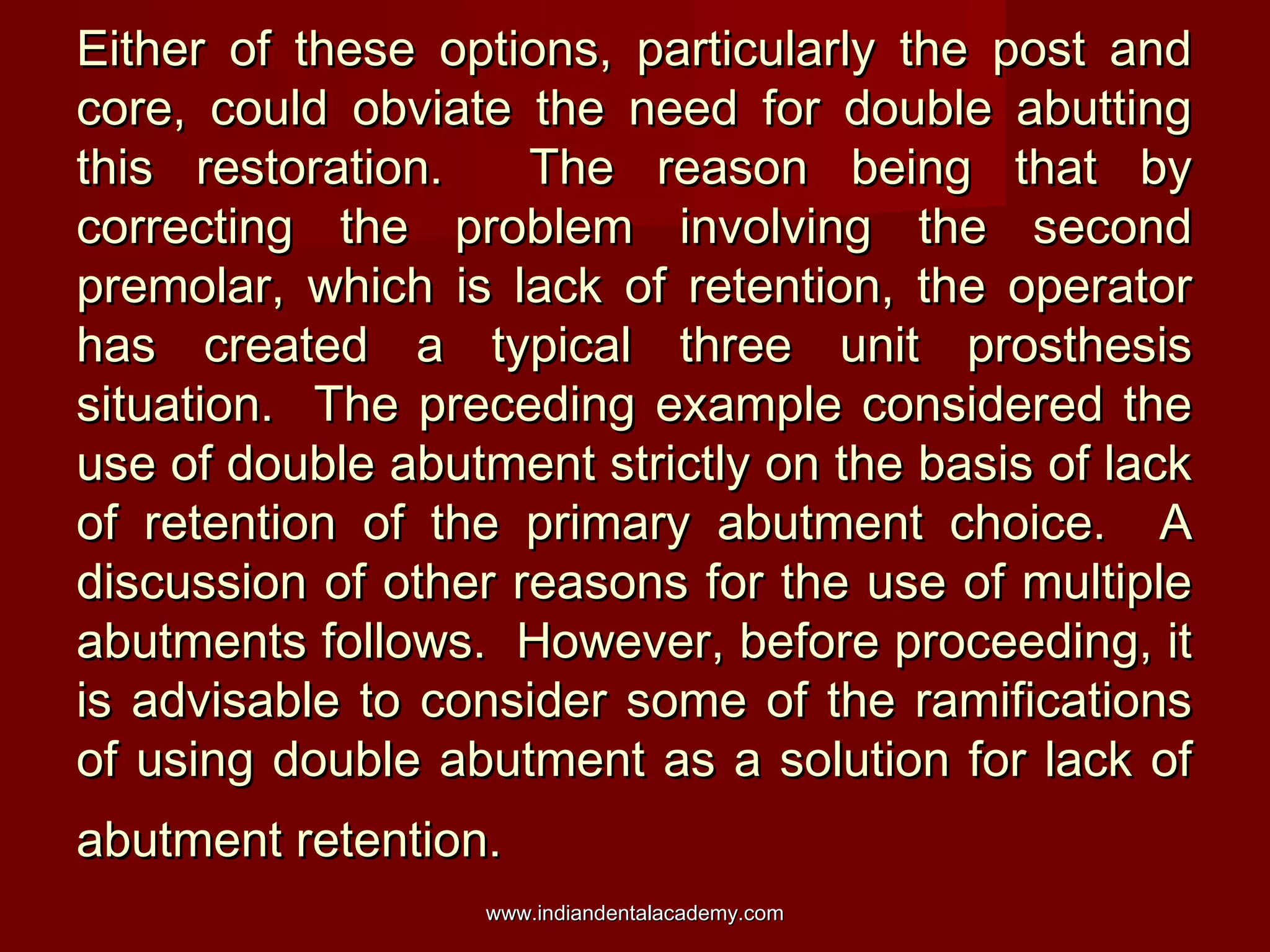 Either of these options, particularly the post andEither of these options, particularly the post and
core, could obviate the need for double abuttingcore, could obviate the need for double abutting
this restoration. The reason being that bythis restoration. The reason being that by
correcting the problem involving the secondcorrecting the problem involving the second
premolar, which is lack of retention, the operatorpremolar, which is lack of retention, the operator
has created a typical three unit prosthesishas created a typical three unit prosthesis
situation. The preceding example considered thesituation. The preceding example considered the
use of double abutment strictly on the basis of lackuse of double abutment strictly on the basis of lack
of retention of the primary abutment choice. Aof retention of the primary abutment choice. A
discussion of other reasons for the use of multiplediscussion of other reasons for the use of multiple
abutments follows. However, before proceeding, itabutments follows. However, before proceeding, it
is advisable to consider some of the ramificationsis advisable to consider some of the ramifications
of using double abutment as a solution for lack ofof using double abutment as a solution for lack of
abutment retention.abutment retention.
www.indiandentalacademy.comwww.indiandentalacademy.com
 