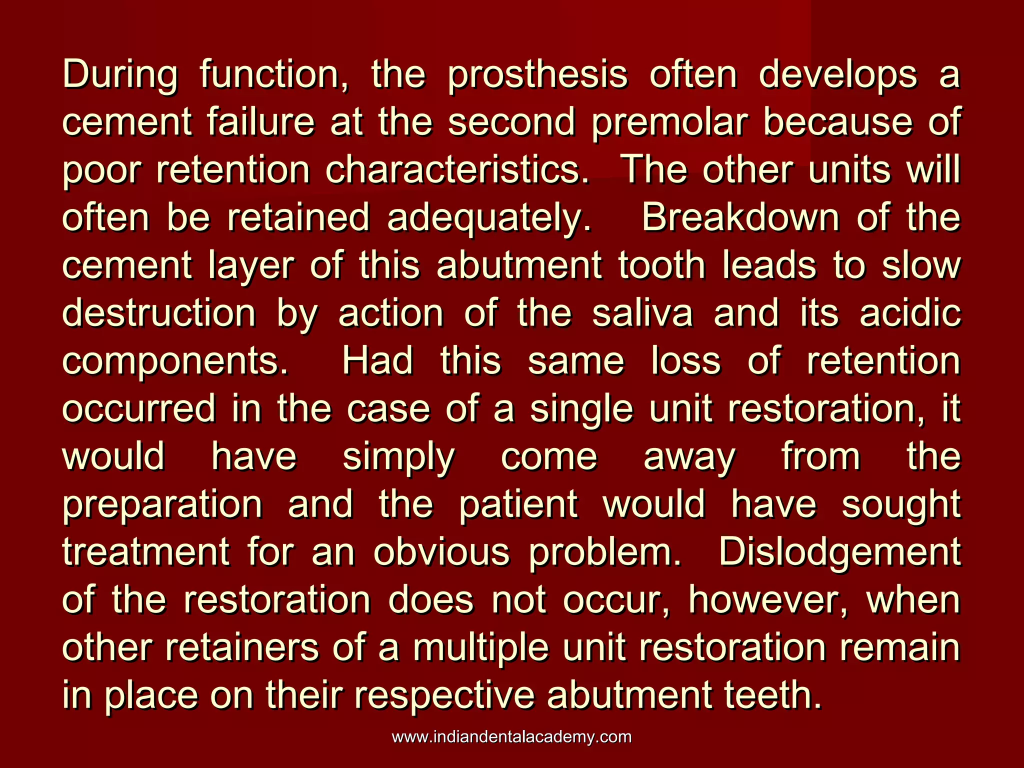During function, the prosthesis often develops aDuring function, the prosthesis often develops a
cement failure at the second premolar because ofcement failure at the second premolar because of
poor retention characteristics. The other units willpoor retention characteristics. The other units will
often be retained adequately. Breakdown of theoften be retained adequately. Breakdown of the
cement layer of this abutment tooth leads to slowcement layer of this abutment tooth leads to slow
destruction by action of the saliva and its acidicdestruction by action of the saliva and its acidic
components. Had this same loss of retentioncomponents. Had this same loss of retention
occurred in the case of a single unit restoration, itoccurred in the case of a single unit restoration, it
would have simply come away from thewould have simply come away from the
preparation and the patient would have soughtpreparation and the patient would have sought
treatment for an obvious problem. Dislodgementtreatment for an obvious problem. Dislodgement
of the restoration does not occur, however, whenof the restoration does not occur, however, when
other retainers of a multiple unit restoration remainother retainers of a multiple unit restoration remain
in place on their respective abutment teeth.in place on their respective abutment teeth.
www.indiandentalacademy.comwww.indiandentalacademy.com
 
