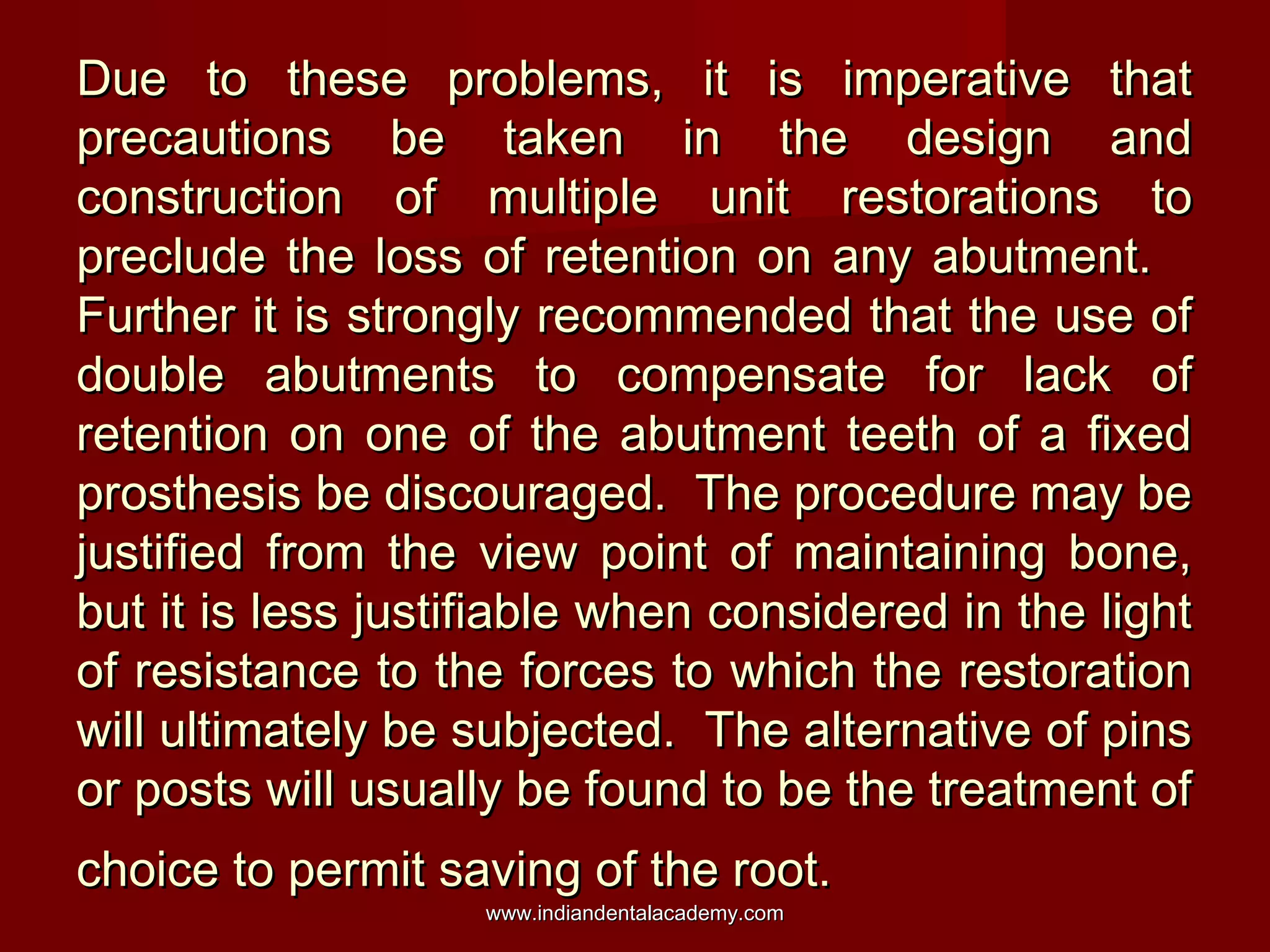 Due to these problems, it is imperative thatDue to these problems, it is imperative that
precautions be taken in the design andprecautions be taken in the design and
construction of multiple unit restorations toconstruction of multiple unit restorations to
preclude the loss of retention on any abutment.preclude the loss of retention on any abutment.
Further it is strongly recommended that the use ofFurther it is strongly recommended that the use of
double abutments to compensate for lack ofdouble abutments to compensate for lack of
retention on one of the abutment teeth of a fixedretention on one of the abutment teeth of a fixed
prosthesis be discouraged. The procedure may beprosthesis be discouraged. The procedure may be
justified from the view point of maintaining bone,justified from the view point of maintaining bone,
but it is less justifiable when considered in the lightbut it is less justifiable when considered in the light
of resistance to the forces to which the restorationof resistance to the forces to which the restoration
will ultimately be subjected. The alternative of pinswill ultimately be subjected. The alternative of pins
or posts will usually be found to be the treatment ofor posts will usually be found to be the treatment of
choice to permit saving of the root.choice to permit saving of the root.
www.indiandentalacademy.comwww.indiandentalacademy.com
 