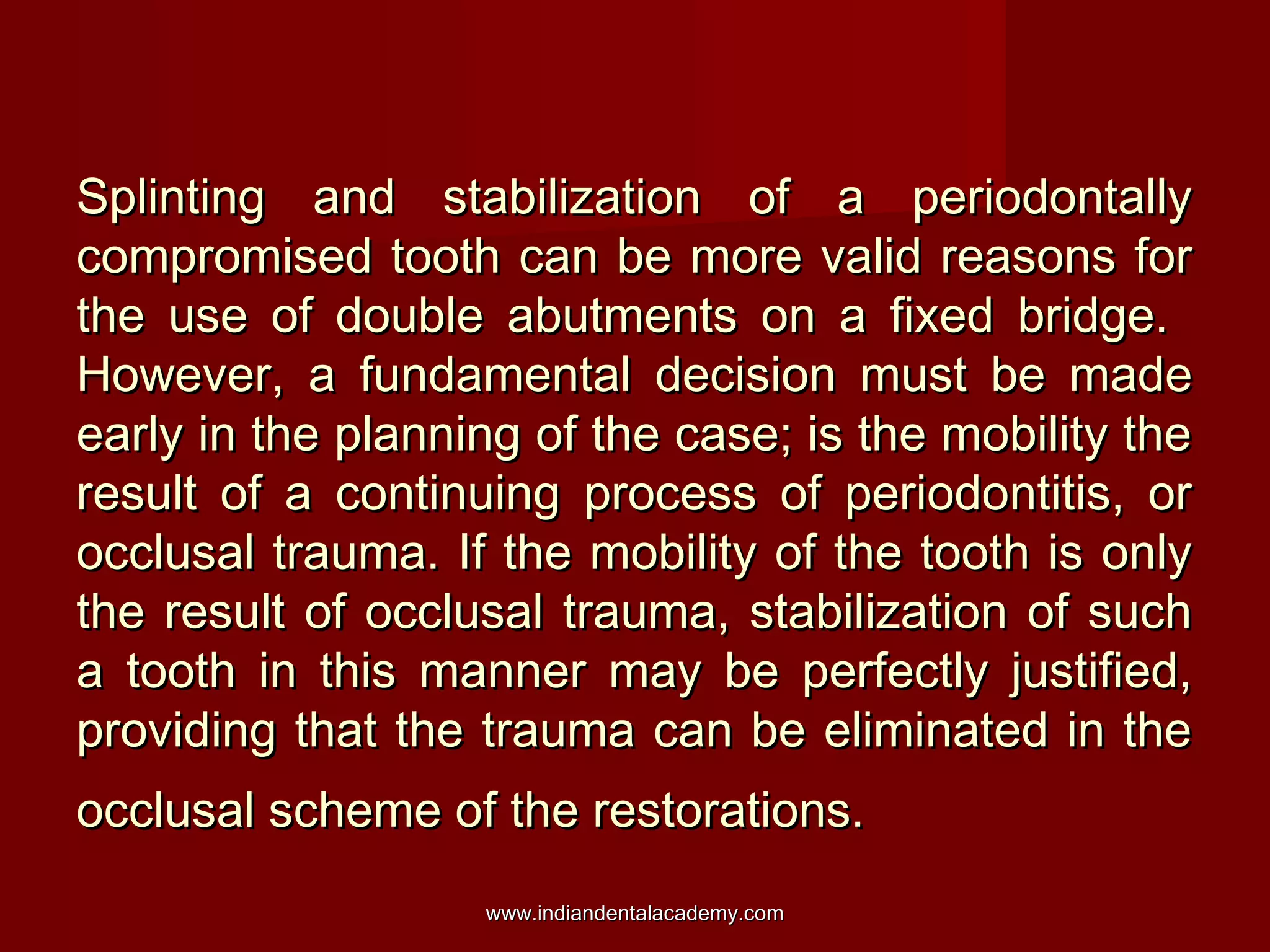 Splinting and stabilization of a periodontallySplinting and stabilization of a periodontally
compromised tooth can be more valid reasons forcompromised tooth can be more valid reasons for
the use of double abutments on a fixed bridge.the use of double abutments on a fixed bridge.
However, a fundamental decision must be madeHowever, a fundamental decision must be made
early in the planning of the case; is the mobility theearly in the planning of the case; is the mobility the
result of a continuing process of periodontitis, orresult of a continuing process of periodontitis, or
occlusal trauma. If the mobility of the tooth is onlyocclusal trauma. If the mobility of the tooth is only
the result of occlusal trauma, stabilization of suchthe result of occlusal trauma, stabilization of such
a tooth in this manner may be perfectly justified,a tooth in this manner may be perfectly justified,
providing that the trauma can be eliminated in theproviding that the trauma can be eliminated in the
occlusal scheme of the restorations.occlusal scheme of the restorations.
www.indiandentalacademy.comwww.indiandentalacademy.com
 