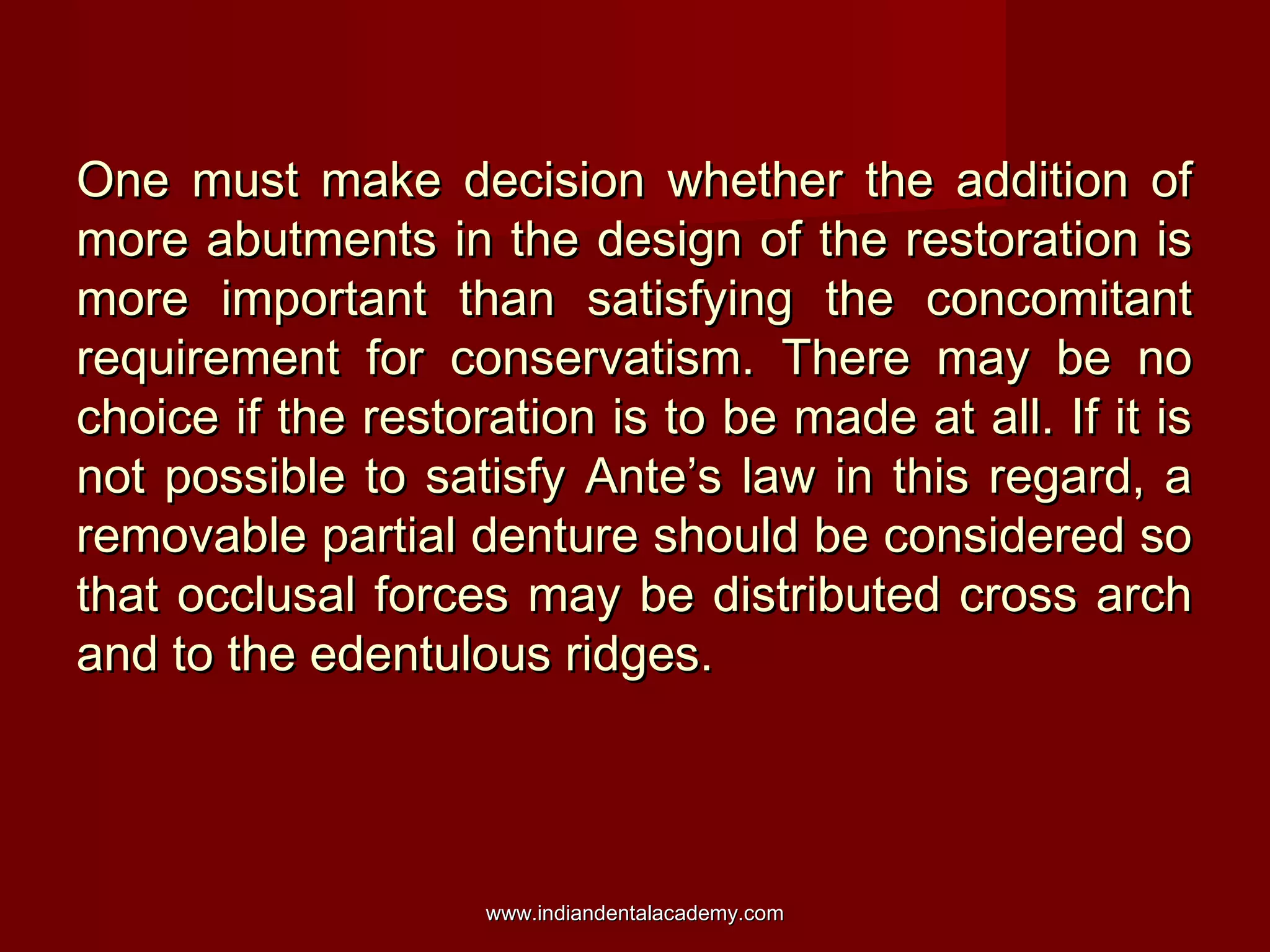 One must make decision whether the addition ofOne must make decision whether the addition of
more abutments in the design of the restoration ismore abutments in the design of the restoration is
more important than satisfying the concomitantmore important than satisfying the concomitant
requirement for conservatism. There may be norequirement for conservatism. There may be no
choice if the restoration is to be made at all. If it ischoice if the restoration is to be made at all. If it is
not possible to satisfy Ante’s law in this regard, anot possible to satisfy Ante’s law in this regard, a
removable partial denture should be considered soremovable partial denture should be considered so
that occlusal forces may be distributed cross archthat occlusal forces may be distributed cross arch
and to the edentulous ridges.and to the edentulous ridges.
www.indiandentalacademy.comwww.indiandentalacademy.com
 