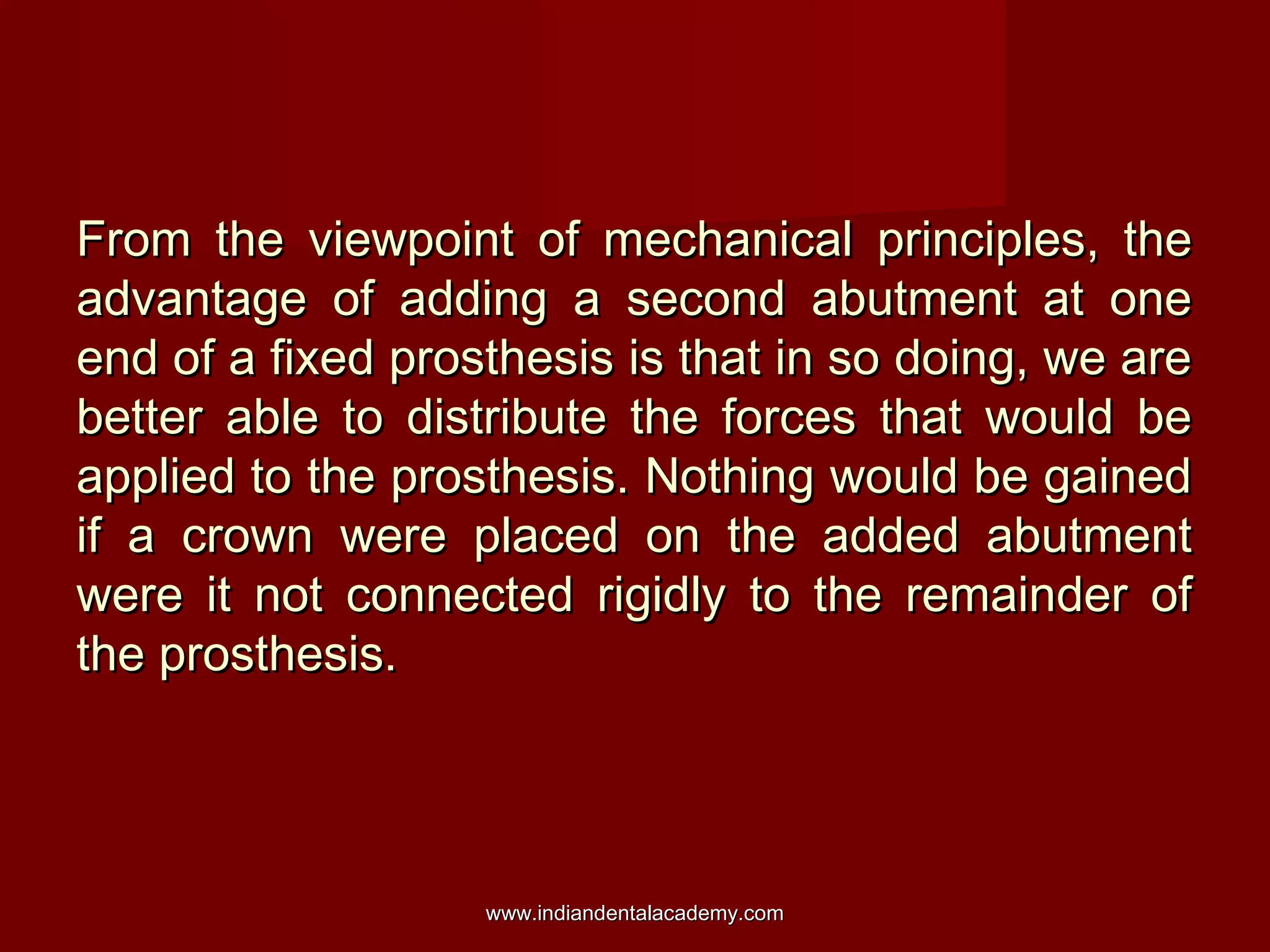 From the viewpoint of mechanical principles, theFrom the viewpoint of mechanical principles, the
advantage of adding a second abutment at oneadvantage of adding a second abutment at one
end of a fixed prosthesis is that in so doing, we areend of a fixed prosthesis is that in so doing, we are
better able to distribute the forces that would bebetter able to distribute the forces that would be
applied to the prosthesis. Nothing would be gainedapplied to the prosthesis. Nothing would be gained
if a crown were placed on the added abutmentif a crown were placed on the added abutment
were it not connected rigidly to the remainder ofwere it not connected rigidly to the remainder of
the prosthesis.the prosthesis.
www.indiandentalacademy.comwww.indiandentalacademy.com
 