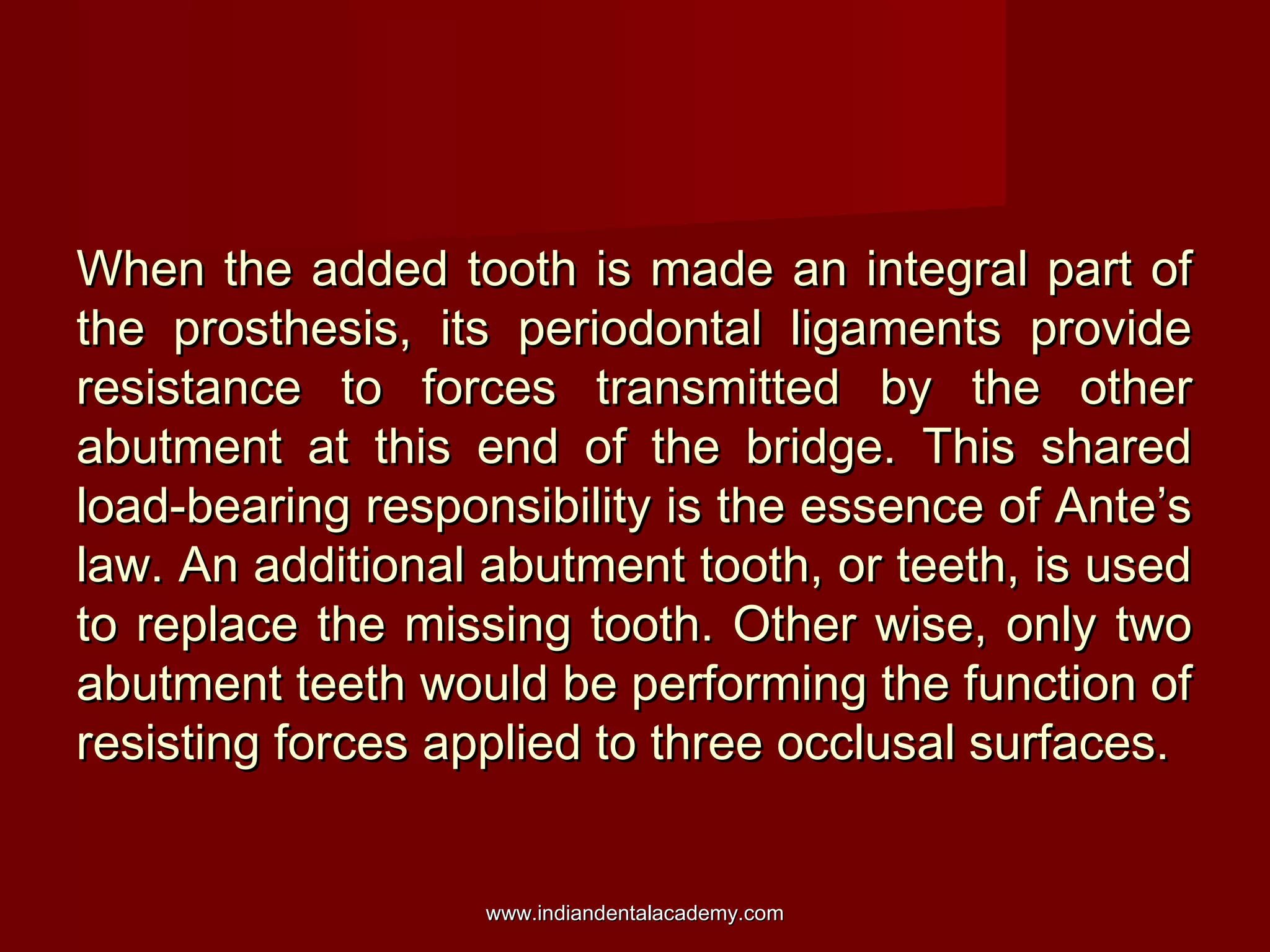 When the added tooth is made an integral part ofWhen the added tooth is made an integral part of
the prosthesis, its periodontal ligaments providethe prosthesis, its periodontal ligaments provide
resistance to forces transmitted by the otherresistance to forces transmitted by the other
abutment at this end of the bridge. This sharedabutment at this end of the bridge. This shared
load-bearing responsibility is the essence of Ante’sload-bearing responsibility is the essence of Ante’s
law. An additional abutment tooth, or teeth, is usedlaw. An additional abutment tooth, or teeth, is used
to replace the missing tooth. Other wise, only twoto replace the missing tooth. Other wise, only two
abutment teeth would be performing the function ofabutment teeth would be performing the function of
resisting forces applied to three occlusal surfaces.resisting forces applied to three occlusal surfaces.
www.indiandentalacademy.comwww.indiandentalacademy.com
 
