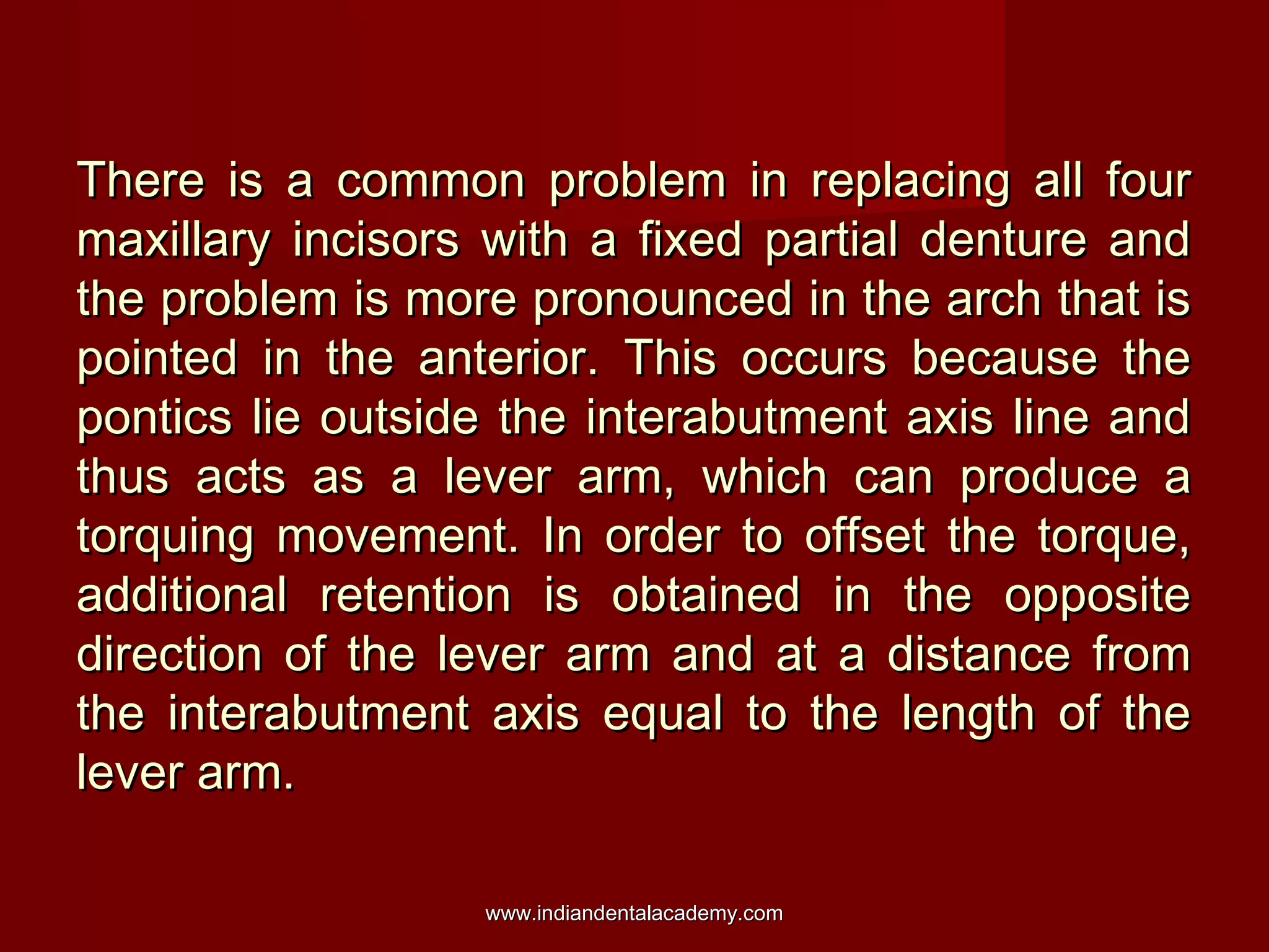 There is a common problem in replacing all fourThere is a common problem in replacing all four
maxillary incisors with a fixed partial denture andmaxillary incisors with a fixed partial denture and
the problem is more pronounced in the arch that isthe problem is more pronounced in the arch that is
pointed in the anterior. This occurs because thepointed in the anterior. This occurs because the
pontics lie outside the interabutment axis line andpontics lie outside the interabutment axis line and
thus acts as a lever arm, which can produce athus acts as a lever arm, which can produce a
torquing movement. In order to offset the torque,torquing movement. In order to offset the torque,
additional retention is obtained in the oppositeadditional retention is obtained in the opposite
direction of the lever arm and at a distance fromdirection of the lever arm and at a distance from
the interabutment axis equal to the length of thethe interabutment axis equal to the length of the
lever arm.lever arm.
www.indiandentalacademy.comwww.indiandentalacademy.com
 