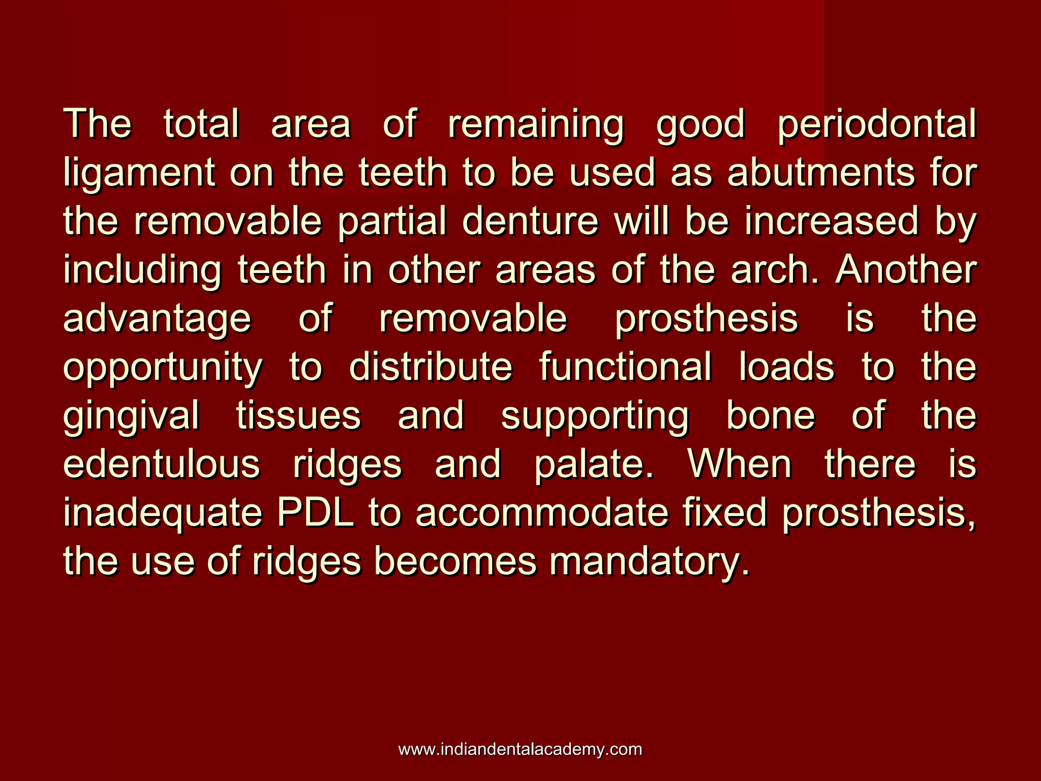 The total area of remaining good periodontalThe total area of remaining good periodontal
ligament on the teeth to be used as abutments forligament on the teeth to be used as abutments for
the removable partial denture will be increased bythe removable partial denture will be increased by
including teeth in other areas of the arch. Anotherincluding teeth in other areas of the arch. Another
advantage of removable prosthesis is theadvantage of removable prosthesis is the
opportunity to distribute functional loads to theopportunity to distribute functional loads to the
gingival tissues and supporting bone of thegingival tissues and supporting bone of the
edentulous ridges and palate. When there isedentulous ridges and palate. When there is
inadequate PDL to accommodate fixed prosthesis,inadequate PDL to accommodate fixed prosthesis,
the use of ridges becomes mandatory.the use of ridges becomes mandatory.
www.indiandentalacademy.comwww.indiandentalacademy.com
 