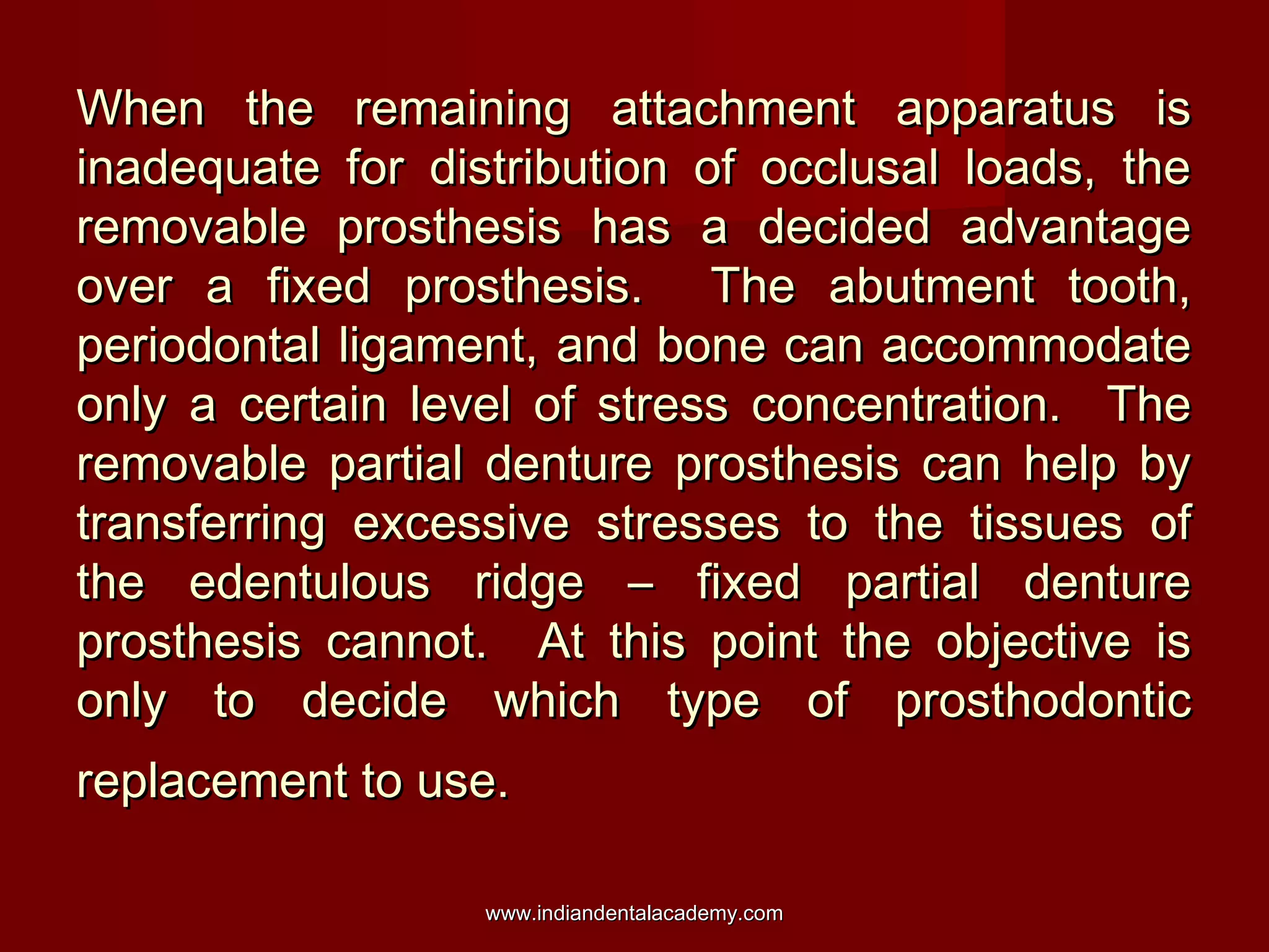 When the remaining attachment apparatus isWhen the remaining attachment apparatus is
inadequate for distribution of occlusal loads, theinadequate for distribution of occlusal loads, the
removable prosthesis has a decided advantageremovable prosthesis has a decided advantage
over a fixed prosthesis. The abutment tooth,over a fixed prosthesis. The abutment tooth,
periodontal ligament, and bone can accommodateperiodontal ligament, and bone can accommodate
only a certain level of stress concentration. Theonly a certain level of stress concentration. The
removable partial denture prosthesis can help byremovable partial denture prosthesis can help by
transferring excessive stresses to the tissues oftransferring excessive stresses to the tissues of
the edentulous ridge – fixed partial denturethe edentulous ridge – fixed partial denture
prosthesis cannot. At this point the objective isprosthesis cannot. At this point the objective is
only to decide which type of prosthodonticonly to decide which type of prosthodontic
replacement to use.replacement to use.
www.indiandentalacademy.comwww.indiandentalacademy.com
 