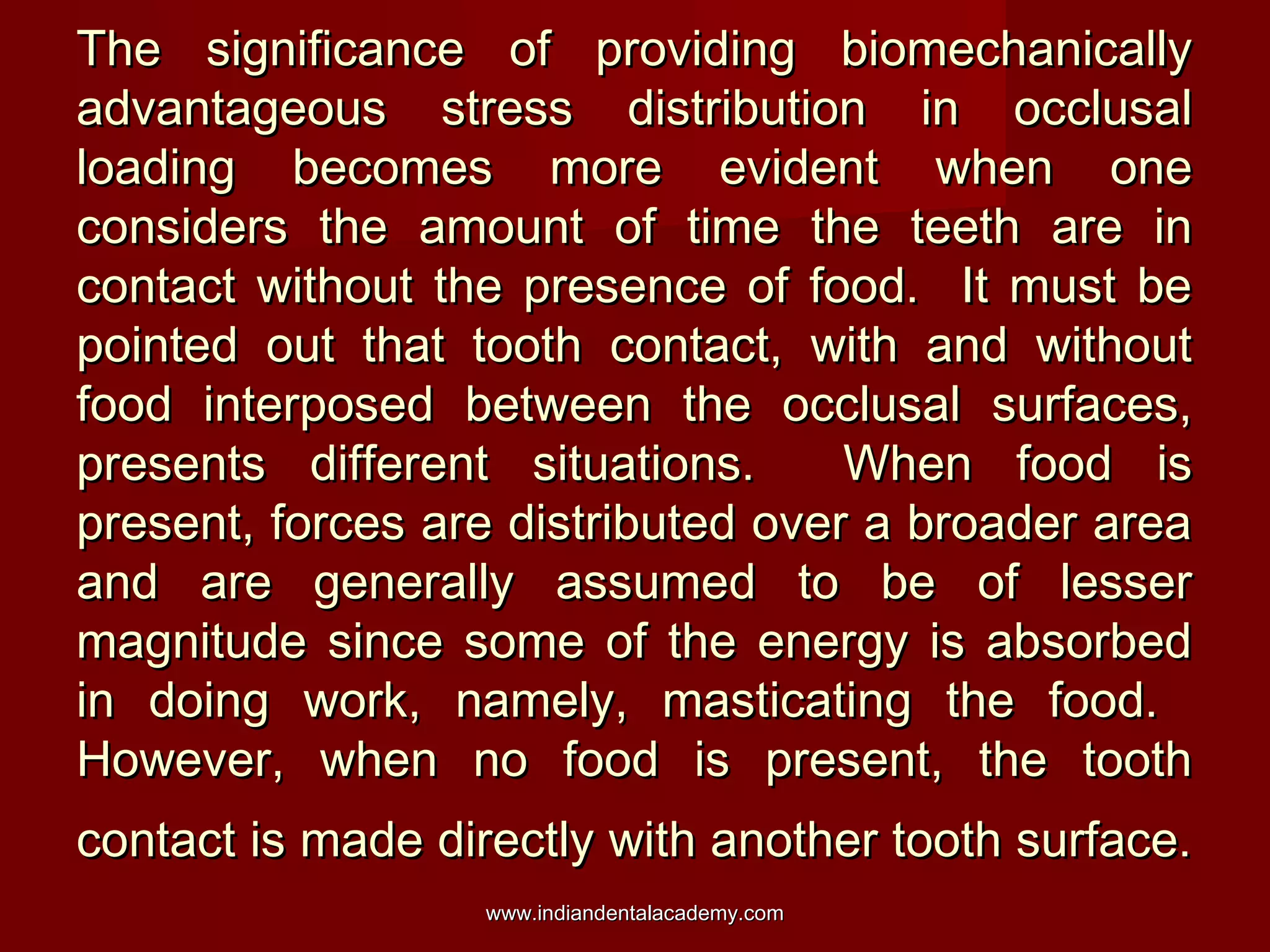 The significance of providing biomechanicallyThe significance of providing biomechanically
advantageous stress distribution in occlusaladvantageous stress distribution in occlusal
loading becomes more evident when oneloading becomes more evident when one
considers the amount of time the teeth are inconsiders the amount of time the teeth are in
contact without the presence of food. It must becontact without the presence of food. It must be
pointed out that tooth contact, with and withoutpointed out that tooth contact, with and without
food interposed between the occlusal surfaces,food interposed between the occlusal surfaces,
presents different situations. When food ispresents different situations. When food is
present, forces are distributed over a broader areapresent, forces are distributed over a broader area
and are generally assumed to be of lesserand are generally assumed to be of lesser
magnitude since some of the energy is absorbedmagnitude since some of the energy is absorbed
in doing work, namely, masticating the food.in doing work, namely, masticating the food.
However, when no food is present, the toothHowever, when no food is present, the tooth
contact is made directly with another tooth surface.contact is made directly with another tooth surface.
www.indiandentalacademy.comwww.indiandentalacademy.com
 