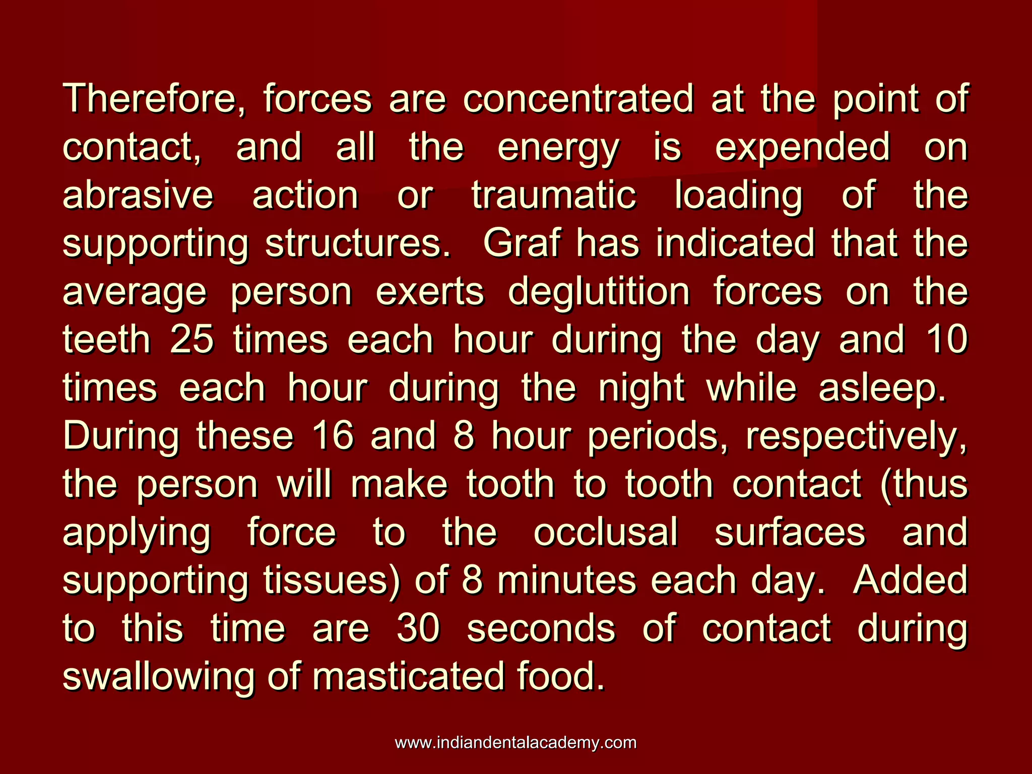 Therefore, forces are concentrated at the point ofTherefore, forces are concentrated at the point of
contact, and all the energy is expended oncontact, and all the energy is expended on
abrasive action or traumatic loading of theabrasive action or traumatic loading of the
supporting structures. Graf has indicated that thesupporting structures. Graf has indicated that the
average person exerts deglutition forces on theaverage person exerts deglutition forces on the
teeth 25 times each hour during the day and 10teeth 25 times each hour during the day and 10
times each hour during the night while asleep.times each hour during the night while asleep.
During these 16 and 8 hour periods, respectively,During these 16 and 8 hour periods, respectively,
the person will make tooth to tooth contact (thusthe person will make tooth to tooth contact (thus
applying force to the occlusal surfaces andapplying force to the occlusal surfaces and
supporting tissues) of 8 minutes each day. Addedsupporting tissues) of 8 minutes each day. Added
to this time are 30 seconds of contact duringto this time are 30 seconds of contact during
swallowing of masticated food.swallowing of masticated food.
www.indiandentalacademy.comwww.indiandentalacademy.com
 