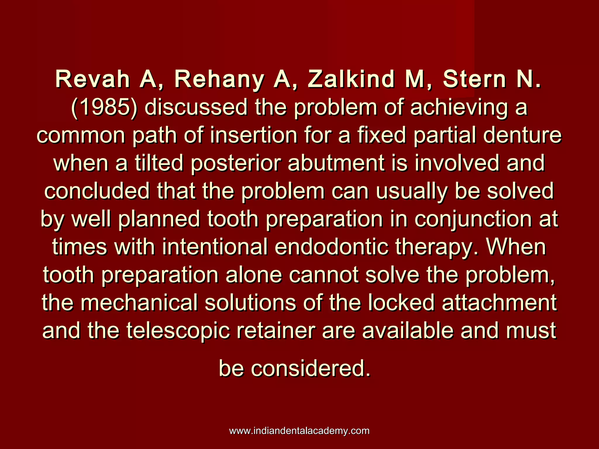 Revah A, Rehany A, Zalkind M, Stern N.Revah A, Rehany A, Zalkind M, Stern N.
(1985) discussed the problem of achieving a(1985) discussed the problem of achieving a
common path of insertion for a fixed partial denturecommon path of insertion for a fixed partial denture
when a tilted posterior abutment is involved andwhen a tilted posterior abutment is involved and
concluded that the problem can usually be solvedconcluded that the problem can usually be solved
by well planned tooth preparation in conjunction atby well planned tooth preparation in conjunction at
times with intentional endodontic therapy. Whentimes with intentional endodontic therapy. When
tooth preparation alone cannot solve the problem,tooth preparation alone cannot solve the problem,
the mechanical solutions of the locked attachmentthe mechanical solutions of the locked attachment
and the telescopic retainer are available and mustand the telescopic retainer are available and must
be considered.be considered.
www.indiandentalacademy.comwww.indiandentalacademy.com
 