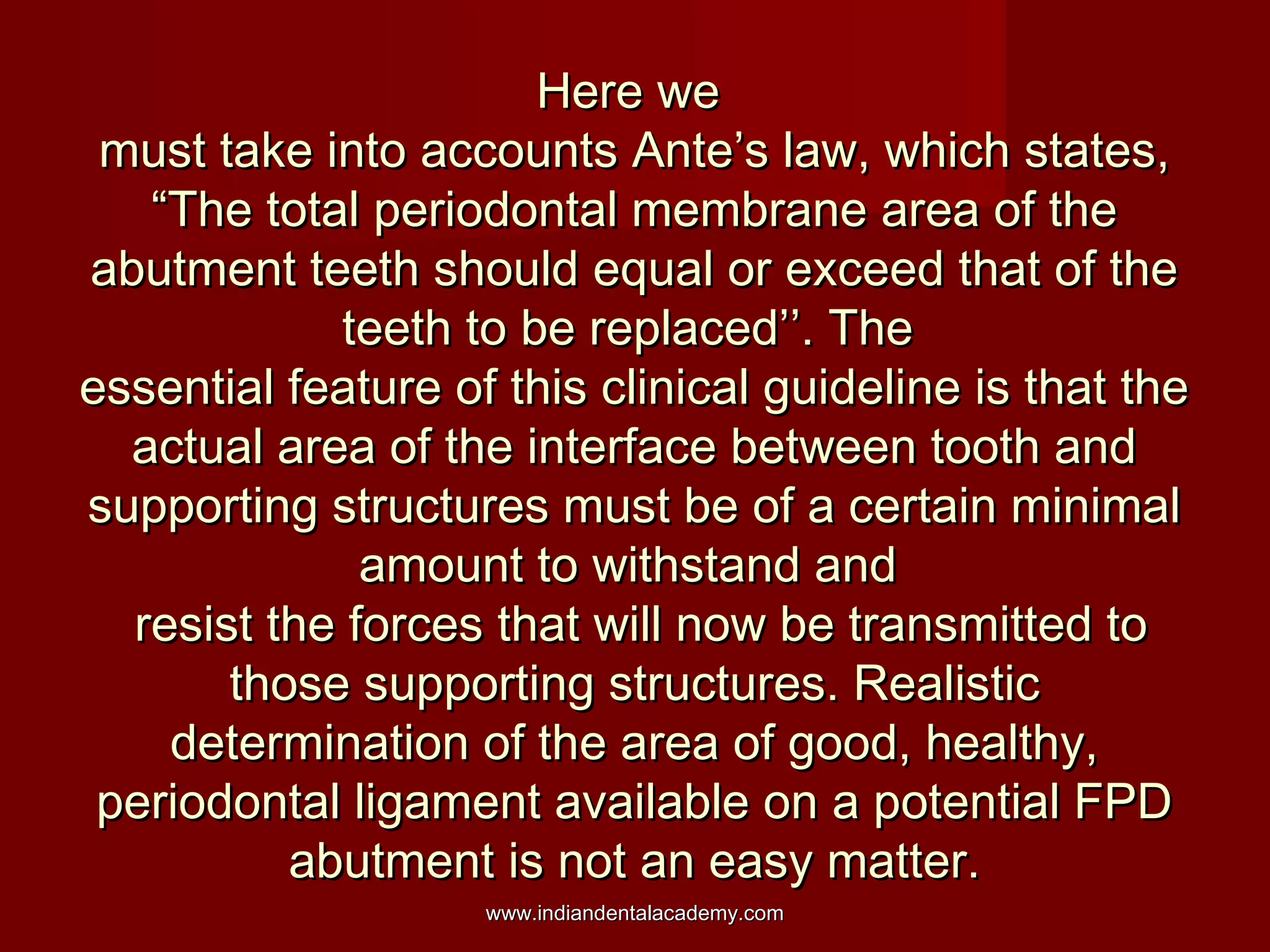 Here weHere we
must take into accounts Ante’s law, which states,must take into accounts Ante’s law, which states,
“The total periodontal membrane area of the“The total periodontal membrane area of the
abutment teeth should equal or exceed that of theabutment teeth should equal or exceed that of the
teeth to be replaced’’. Theteeth to be replaced’’. The
essential feature of this clinical guideline is that theessential feature of this clinical guideline is that the
actual area of the interface between tooth andactual area of the interface between tooth and
supporting structures must be of a certain minimalsupporting structures must be of a certain minimal
amount to withstand andamount to withstand and
resist the forces that will now be transmitted toresist the forces that will now be transmitted to
those supporting structures. Realisticthose supporting structures. Realistic
determination of the area of good, healthy,determination of the area of good, healthy,
periodontal ligament available on a potential FPDperiodontal ligament available on a potential FPD
abutment is not an easy matter.abutment is not an easy matter.
www.indiandentalacademy.comwww.indiandentalacademy.com
 