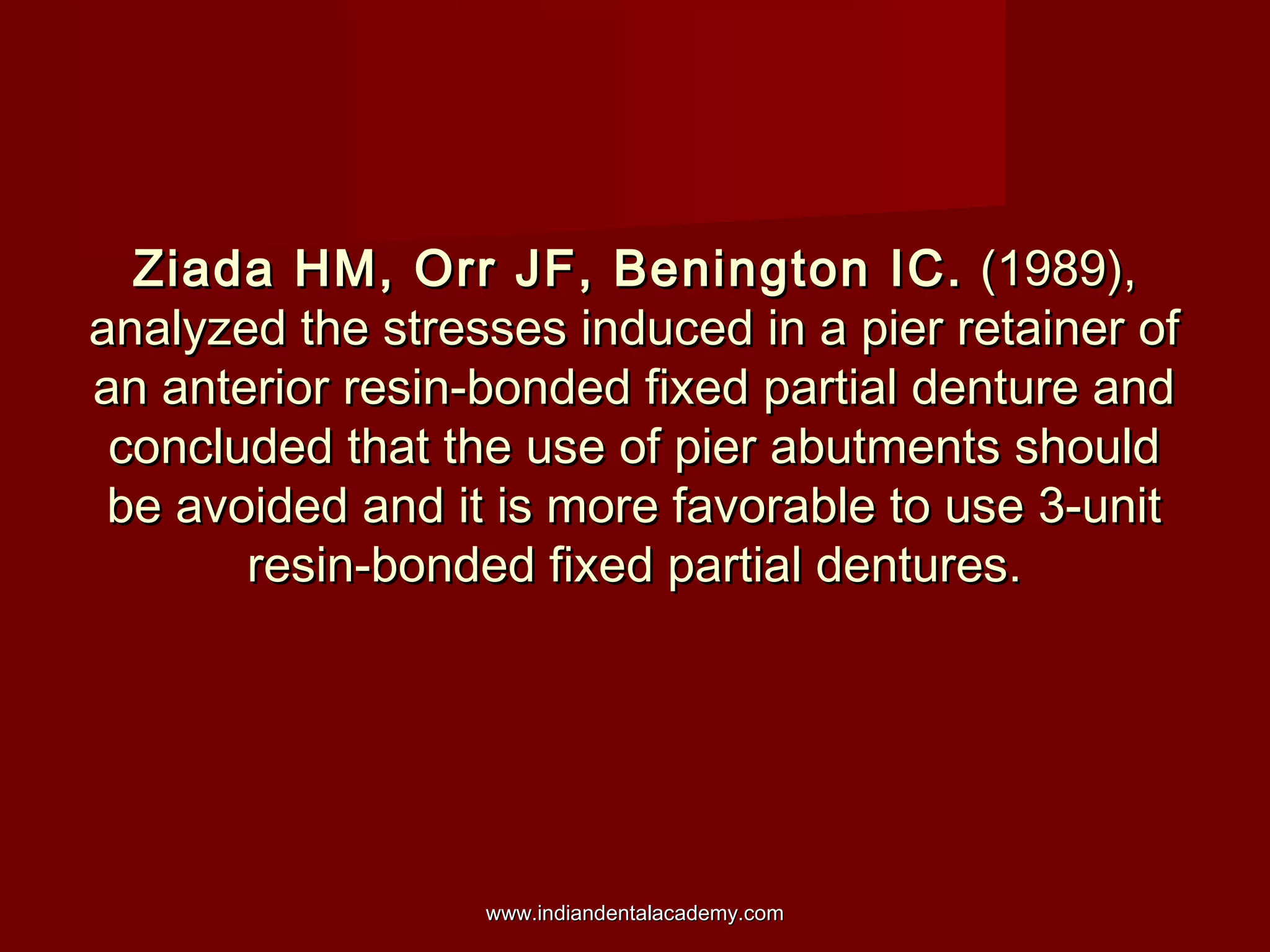 Ziada HM, Orr JF, Benington IC.Ziada HM, Orr JF, Benington IC. (1989),(1989),
analyzed the stresses induced in a pier retainer ofanalyzed the stresses induced in a pier retainer of
an anterior resin-bonded fixed partial denture andan anterior resin-bonded fixed partial denture and
concluded that the use of pier abutments shouldconcluded that the use of pier abutments should
be avoided and it is more favorable to use 3-unitbe avoided and it is more favorable to use 3-unit
resin-bonded fixed partial dentures.resin-bonded fixed partial dentures.
www.indiandentalacademy.comwww.indiandentalacademy.com
 