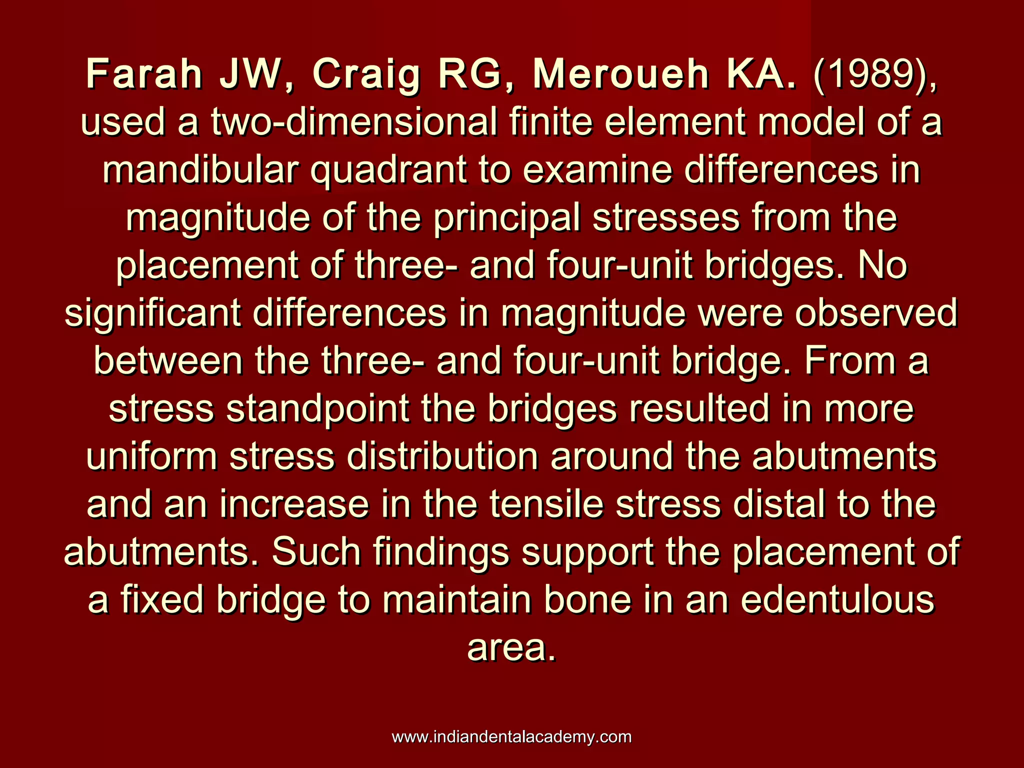 Farah JW, Craig RG, Meroueh KA.Farah JW, Craig RG, Meroueh KA. (1989),(1989),
used a two-dimensional finite element model of aused a two-dimensional finite element model of a
mandibular quadrant to examine differences inmandibular quadrant to examine differences in
magnitude of the principal stresses from themagnitude of the principal stresses from the
placement of three- and four-unit bridges. Noplacement of three- and four-unit bridges. No
significant differences in magnitude were observedsignificant differences in magnitude were observed
between the three- and four-unit bridge. From abetween the three- and four-unit bridge. From a
stress standpoint the bridges resulted in morestress standpoint the bridges resulted in more
uniform stress distribution around the abutmentsuniform stress distribution around the abutments
and an increase in the tensile stress distal to theand an increase in the tensile stress distal to the
abutments. Such findings support the placement ofabutments. Such findings support the placement of
a fixed bridge to maintain bone in an edentulousa fixed bridge to maintain bone in an edentulous
area.area.
www.indiandentalacademy.comwww.indiandentalacademy.com
 