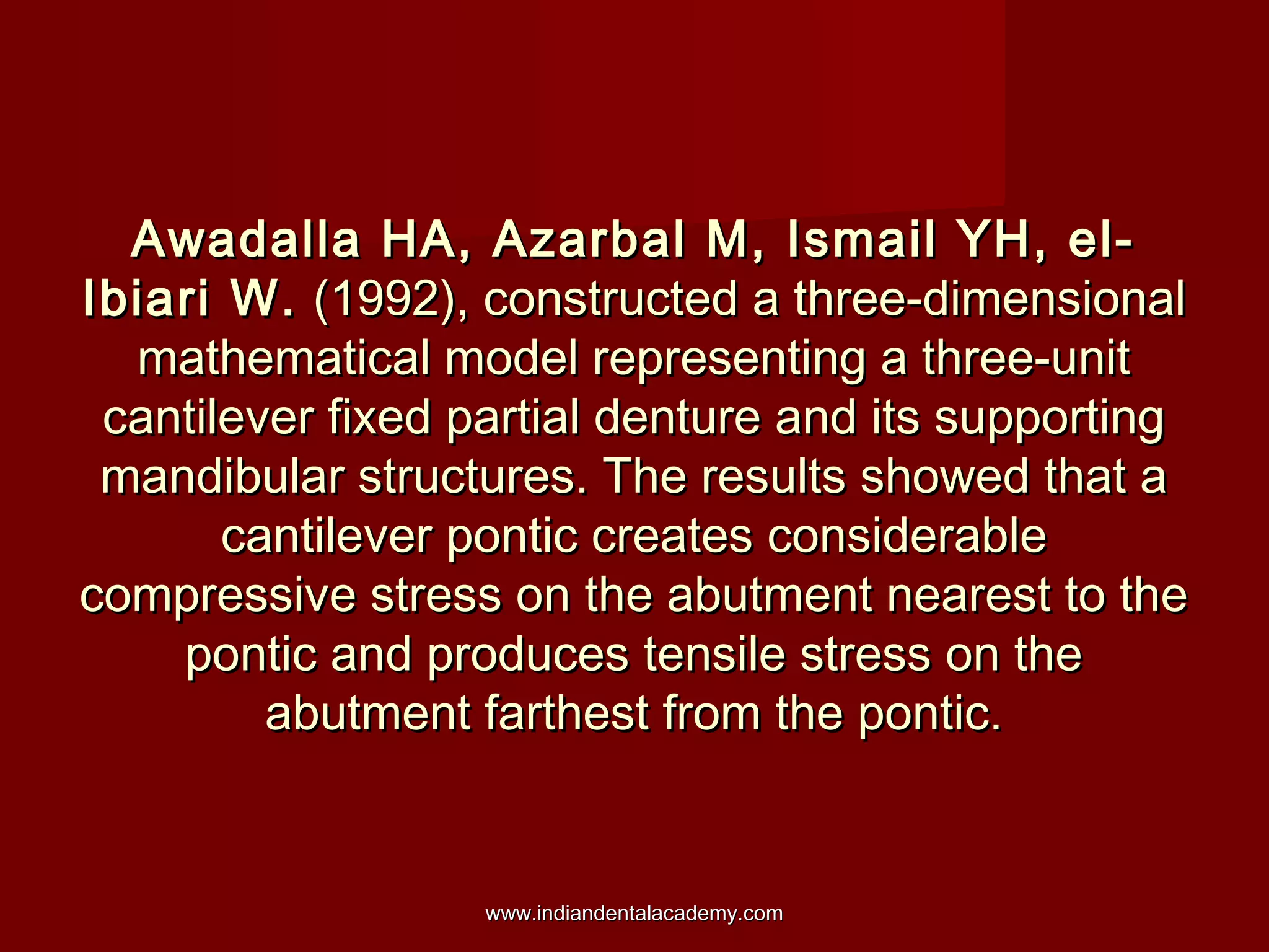 Awadalla HA, Azarbal M, Ismail YH, el-Awadalla HA, Azarbal M, Ismail YH, el-
Ibiari W.Ibiari W. (1992), constructed a three-dimensional(1992), constructed a three-dimensional
mathematical model representing a three-unitmathematical model representing a three-unit
cantilever fixed partial denture and its supportingcantilever fixed partial denture and its supporting
mandibular structures. The results showed that amandibular structures. The results showed that a
cantilever pontic creates considerablecantilever pontic creates considerable
compressive stress on the abutment nearest to thecompressive stress on the abutment nearest to the
pontic and produces tensile stress on thepontic and produces tensile stress on the
abutment farthest from the pontic.abutment farthest from the pontic.
www.indiandentalacademy.comwww.indiandentalacademy.com
 