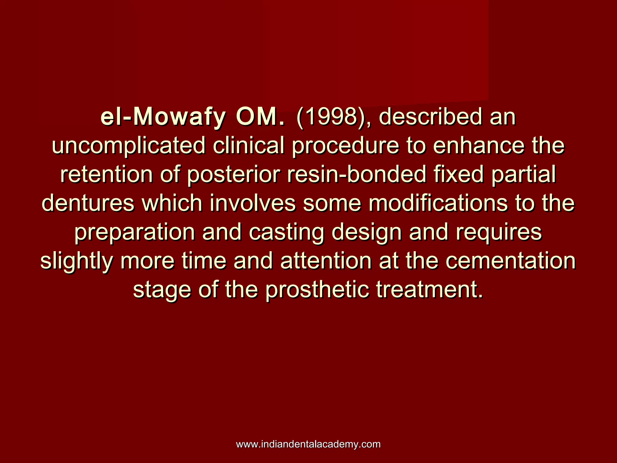 el-Mowafy OM.el-Mowafy OM. (1998), described an(1998), described an
uncomplicated clinical procedure to enhance theuncomplicated clinical procedure to enhance the
retention of posterior resin-bonded fixed partialretention of posterior resin-bonded fixed partial
dentures which involves some modifications to thedentures which involves some modifications to the
preparation and casting design and requirespreparation and casting design and requires
slightly more time and attention at the cementationslightly more time and attention at the cementation
stage of the prosthetic treatment.stage of the prosthetic treatment.
www.indiandentalacademy.comwww.indiandentalacademy.com
 