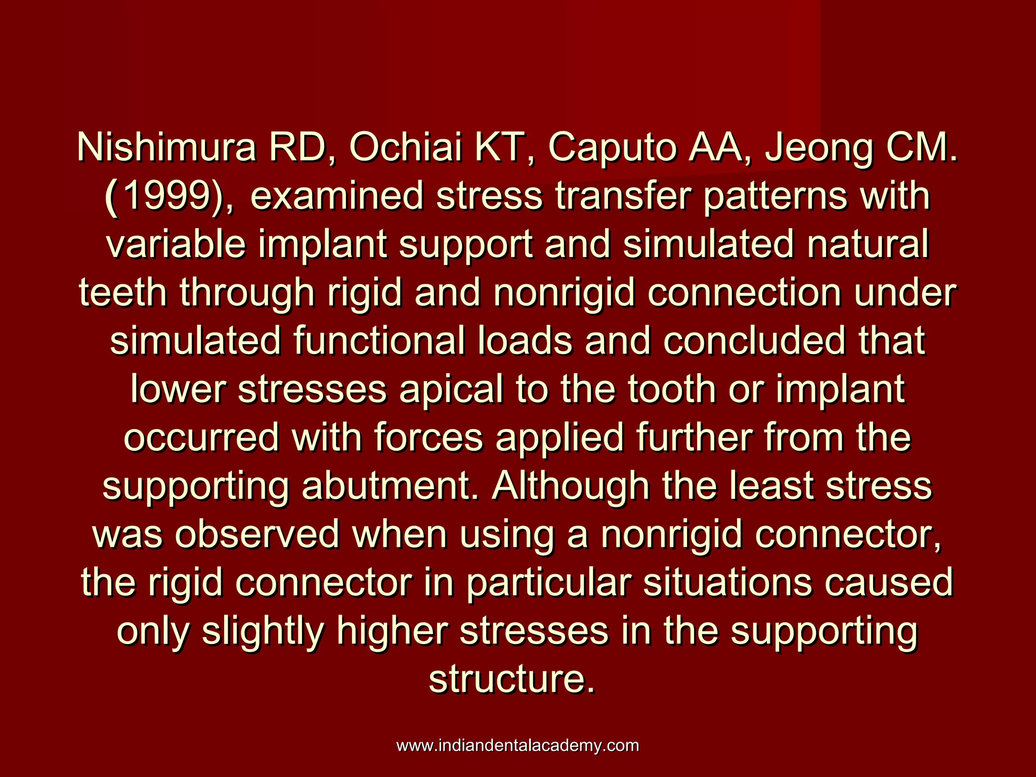 Nishimura RD, Ochiai KT, Caputo AA, Jeong CM.Nishimura RD, Ochiai KT, Caputo AA, Jeong CM.
((1999),1999), examined stress transfer patterns withexamined stress transfer patterns with
variable implant support and simulated naturalvariable implant support and simulated natural
teeth through rigid and nonrigid connection underteeth through rigid and nonrigid connection under
simulated functional loads and concluded thatsimulated functional loads and concluded that
lower stresses apical to the tooth or implantlower stresses apical to the tooth or implant
occurred with forces applied further from theoccurred with forces applied further from the
supporting abutment. Although the least stresssupporting abutment. Although the least stress
was observed when using a nonrigid connector,was observed when using a nonrigid connector,
the rigid connector in particular situations causedthe rigid connector in particular situations caused
only slightly higher stresses in the supportingonly slightly higher stresses in the supporting
structure.structure.
www.indiandentalacademy.comwww.indiandentalacademy.com
 