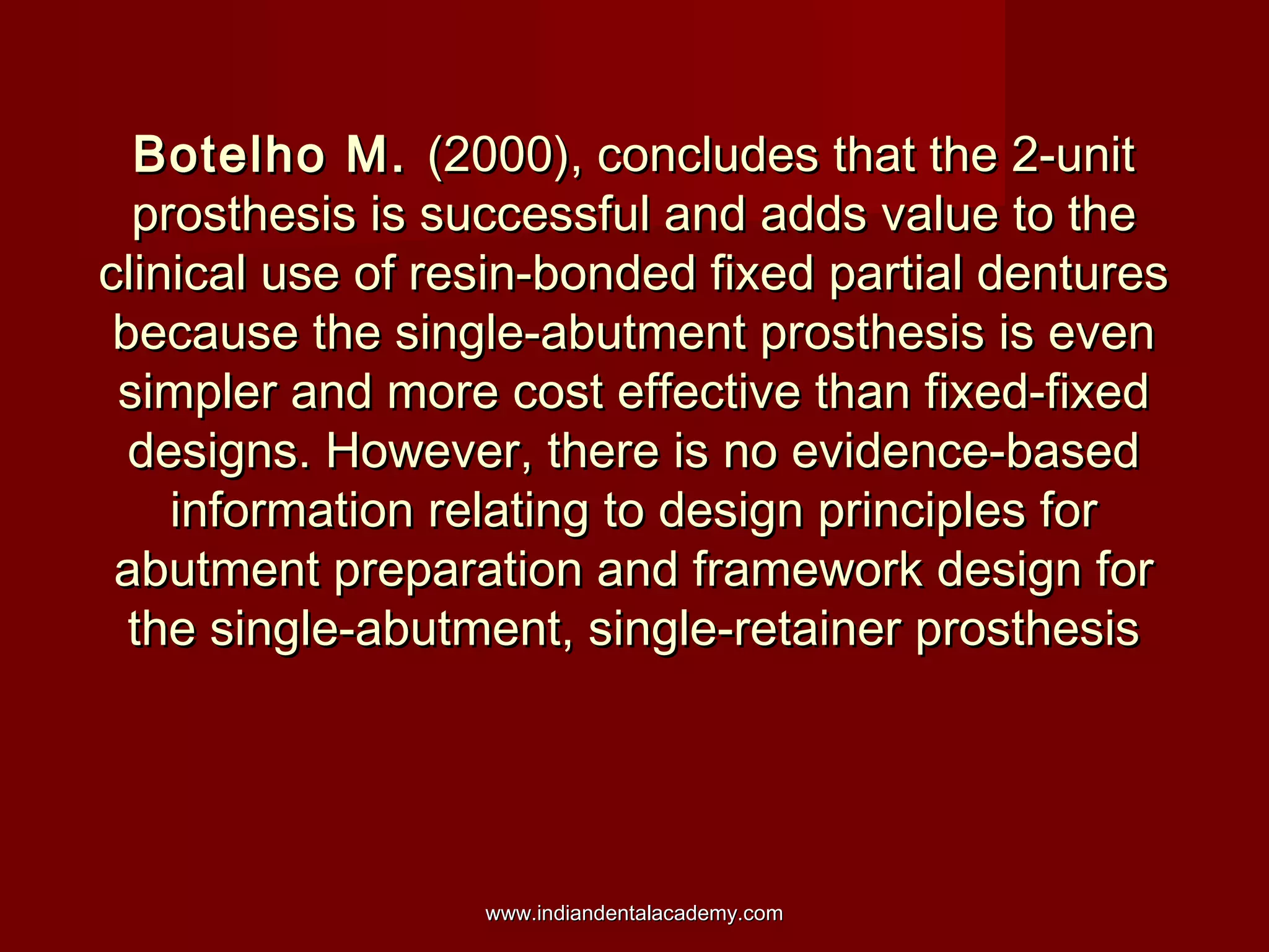 Botelho M.Botelho M. (2000), concludes that the 2-unit(2000), concludes that the 2-unit
prosthesis is successful and adds value to theprosthesis is successful and adds value to the
clinical use of resin-bonded fixed partial denturesclinical use of resin-bonded fixed partial dentures
because the single-abutment prosthesis is evenbecause the single-abutment prosthesis is even
simpler and more cost effective than fixed-fixedsimpler and more cost effective than fixed-fixed
designs. However, there is no evidence-baseddesigns. However, there is no evidence-based
information relating to design principles forinformation relating to design principles for
abutment preparation and framework design forabutment preparation and framework design for
the single-abutment, single-retainer prosthesisthe single-abutment, single-retainer prosthesis
www.indiandentalacademy.comwww.indiandentalacademy.com
 