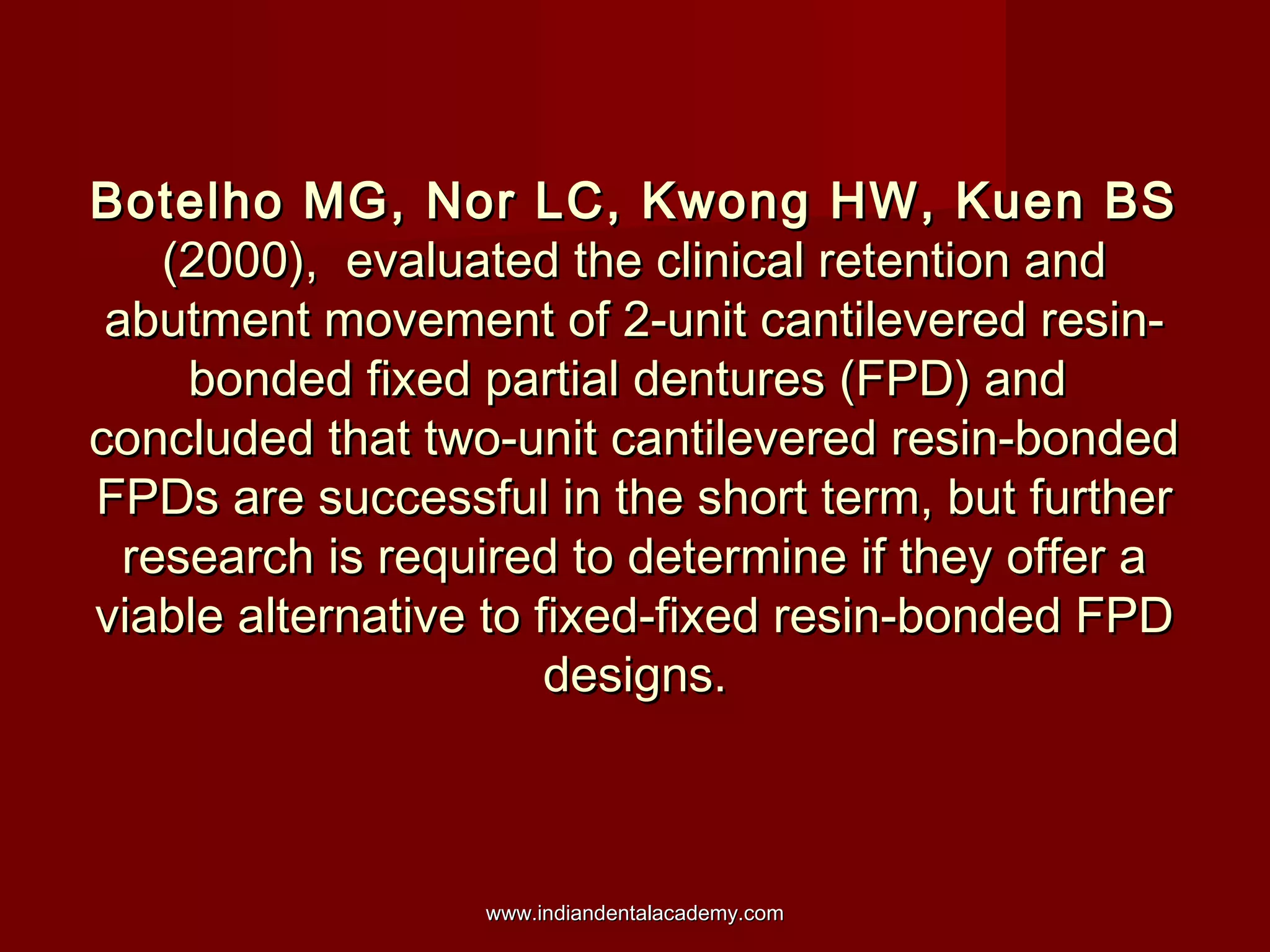 Botelho MG, Nor LC, Kwong HW, Kuen BSBotelho MG, Nor LC, Kwong HW, Kuen BS
(2000), evaluated the clinical retention and(2000), evaluated the clinical retention and
abutment movement of 2-unit cantilevered resin-abutment movement of 2-unit cantilevered resin-
bonded fixed partial dentures (FPD) andbonded fixed partial dentures (FPD) and
concluded that two-unit cantilevered resin-bondedconcluded that two-unit cantilevered resin-bonded
FPDs are successful in the short term, but furtherFPDs are successful in the short term, but further
research is required to determine if they offer aresearch is required to determine if they offer a
viable alternative to fixed-fixed resin-bonded FPDviable alternative to fixed-fixed resin-bonded FPD
designs.designs.
www.indiandentalacademy.comwww.indiandentalacademy.com
 