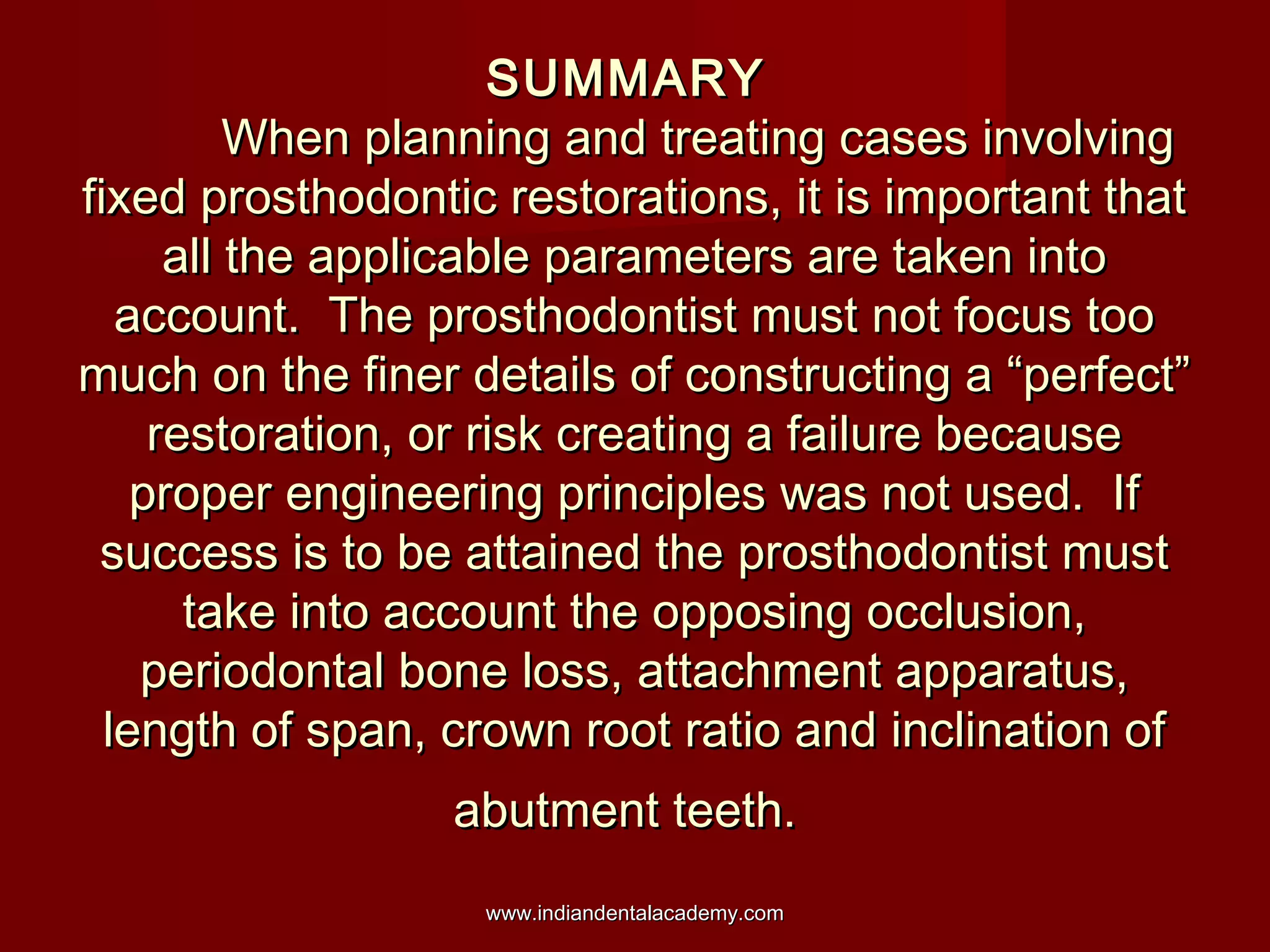 SUMMARYSUMMARY
When planning and treating cases involvingWhen planning and treating cases involving
fixed prosthodontic restorations, it is important thatfixed prosthodontic restorations, it is important that
all the applicable parameters are taken intoall the applicable parameters are taken into
account. The prosthodontist must not focus tooaccount. The prosthodontist must not focus too
much on the finer details of constructing a “perfect”much on the finer details of constructing a “perfect”
restoration, or risk creating a failure becauserestoration, or risk creating a failure because
proper engineering principles was not used. Ifproper engineering principles was not used. If
success is to be attained the prosthodontist mustsuccess is to be attained the prosthodontist must
take into account the opposing occlusion,take into account the opposing occlusion,
periodontal bone loss, attachment apparatus,periodontal bone loss, attachment apparatus,
length of span, crown root ratio and inclination oflength of span, crown root ratio and inclination of
abutment teeth.abutment teeth.
www.indiandentalacademy.comwww.indiandentalacademy.com
 