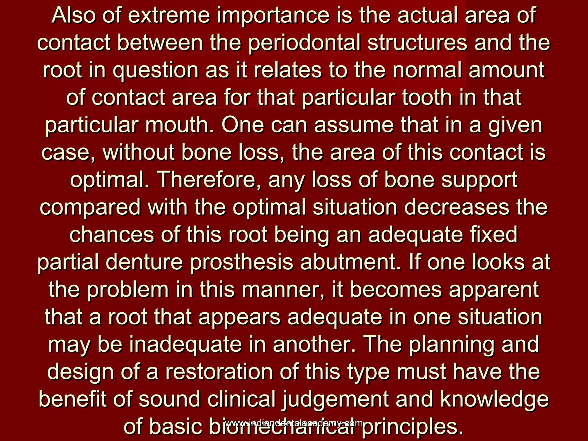 Also of extreme importance is the actual area ofAlso of extreme importance is the actual area of
contact between the periodontal structures and thecontact between the periodontal structures and the
root in question as it relates to the normal amountroot in question as it relates to the normal amount
of contact area for that particular tooth in thatof contact area for that particular tooth in that
particular mouth. One can assume that in a givenparticular mouth. One can assume that in a given
case, without bone loss, the area of this contact iscase, without bone loss, the area of this contact is
optimal. Therefore, any loss of bone supportoptimal. Therefore, any loss of bone support
compared with the optimal situation decreases thecompared with the optimal situation decreases the
chances of this root being an adequate fixedchances of this root being an adequate fixed
partial denture prosthesis abutment. If one looks atpartial denture prosthesis abutment. If one looks at
the problem in this manner, it becomes apparentthe problem in this manner, it becomes apparent
that a root that appears adequate in one situationthat a root that appears adequate in one situation
may be inadequate in another. The planning andmay be inadequate in another. The planning and
design of a restoration of this type must have thedesign of a restoration of this type must have the
benefit of sound clinical judgement and knowledgebenefit of sound clinical judgement and knowledge
of basic biomechanical principles.of basic biomechanical principles.www.indiandentalacademy.comwww.indiandentalacademy.com
 