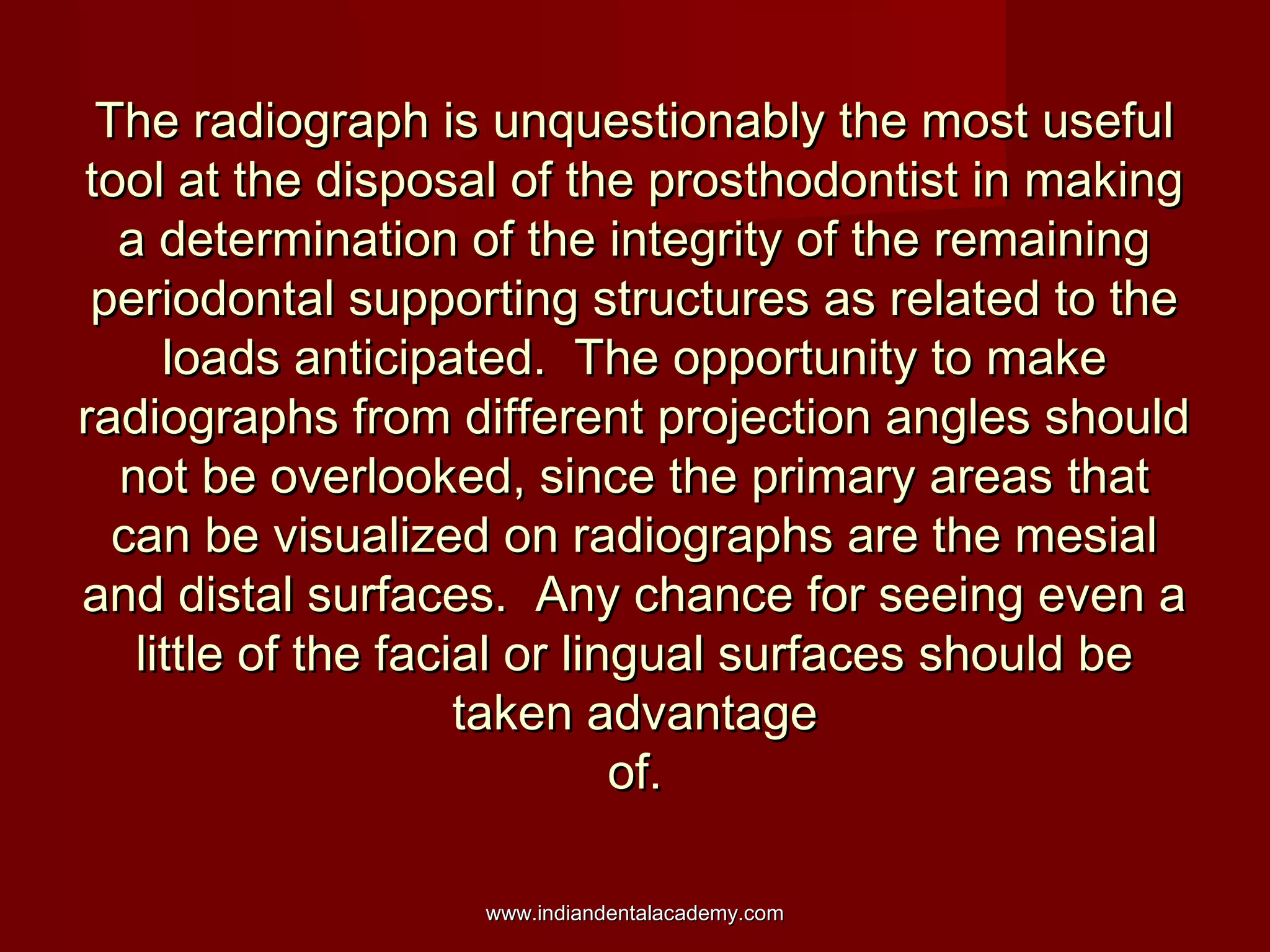 The radiograph is unquestionably the most usefulThe radiograph is unquestionably the most useful
tool at the disposal of the prosthodontist in makingtool at the disposal of the prosthodontist in making
a determination of the integrity of the remaininga determination of the integrity of the remaining
periodontal supporting structures as related to theperiodontal supporting structures as related to the
loads anticipated. The opportunity to makeloads anticipated. The opportunity to make
radiographs from different projection angles shouldradiographs from different projection angles should
not be overlooked, since the primary areas thatnot be overlooked, since the primary areas that
can be visualized on radiographs are the mesialcan be visualized on radiographs are the mesial
and distal surfaces. Any chance for seeing even aand distal surfaces. Any chance for seeing even a
little of the facial or lingual surfaces should belittle of the facial or lingual surfaces should be
taken advantagetaken advantage
of.of.
www.indiandentalacademy.comwww.indiandentalacademy.com
 