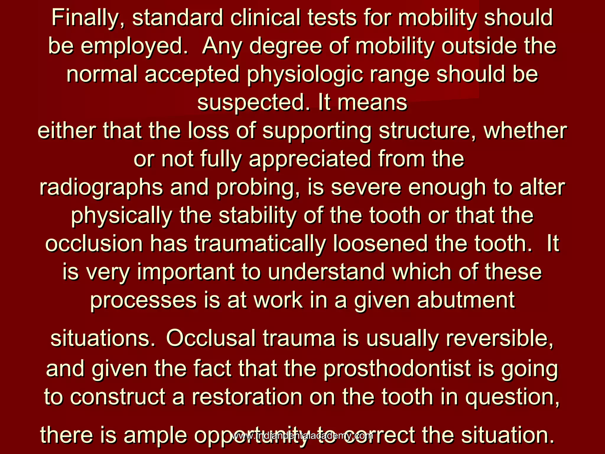 Finally, standard clinical tests for mobility shouldFinally, standard clinical tests for mobility should
be employed. Any degree of mobility outside thebe employed. Any degree of mobility outside the
normal accepted physiologic range should benormal accepted physiologic range should be
suspected. It meanssuspected. It means
either that the loss of supporting structure, whethereither that the loss of supporting structure, whether
or not fully appreciated from theor not fully appreciated from the
radiographs and probing, is severe enough to alterradiographs and probing, is severe enough to alter
physically the stability of the tooth or that thephysically the stability of the tooth or that the
occlusion has traumatically loosened the tooth. Itocclusion has traumatically loosened the tooth. It
is very important to understand which of theseis very important to understand which of these
processes is at work in a given abutmentprocesses is at work in a given abutment
situations.situations. Occlusal trauma is usually reversible,Occlusal trauma is usually reversible,
and given the fact that the prosthodontist is goingand given the fact that the prosthodontist is going
to construct a restoration on the tooth in question,to construct a restoration on the tooth in question,
there is ample opportunity to correct the situation.there is ample opportunity to correct the situation.www.indiandentalacademy.comwww.indiandentalacademy.com
 
