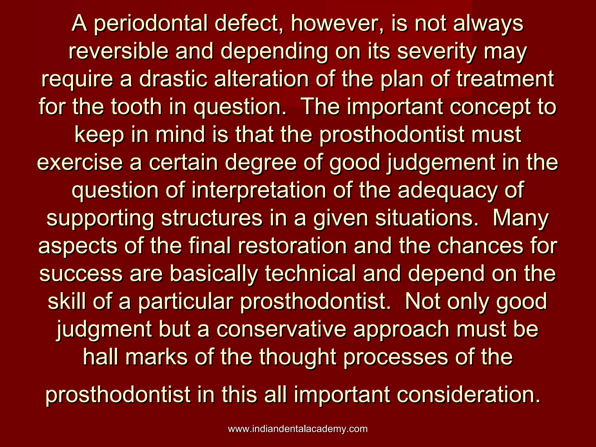 A periodontal defect, however, is not alwaysA periodontal defect, however, is not always
reversible and depending on its severity mayreversible and depending on its severity may
require a drastic alteration of the plan of treatmentrequire a drastic alteration of the plan of treatment
for the tooth in question. The important concept tofor the tooth in question. The important concept to
keep in mind is that the prosthodontist mustkeep in mind is that the prosthodontist must
exercise a certain degree of good judgement in theexercise a certain degree of good judgement in the
question of interpretation of the adequacy ofquestion of interpretation of the adequacy of
supporting structures in a given situations. Manysupporting structures in a given situations. Many
aspects of the final restoration and the chances foraspects of the final restoration and the chances for
success are basically technical and depend on thesuccess are basically technical and depend on the
skill of a particular prosthodontist. Not only goodskill of a particular prosthodontist. Not only good
judgment but a conservative approach must bejudgment but a conservative approach must be
hall marks of the thought processes of thehall marks of the thought processes of the
prosthodontist in this all important consideration.prosthodontist in this all important consideration.
www.indiandentalacademy.comwww.indiandentalacademy.com
 