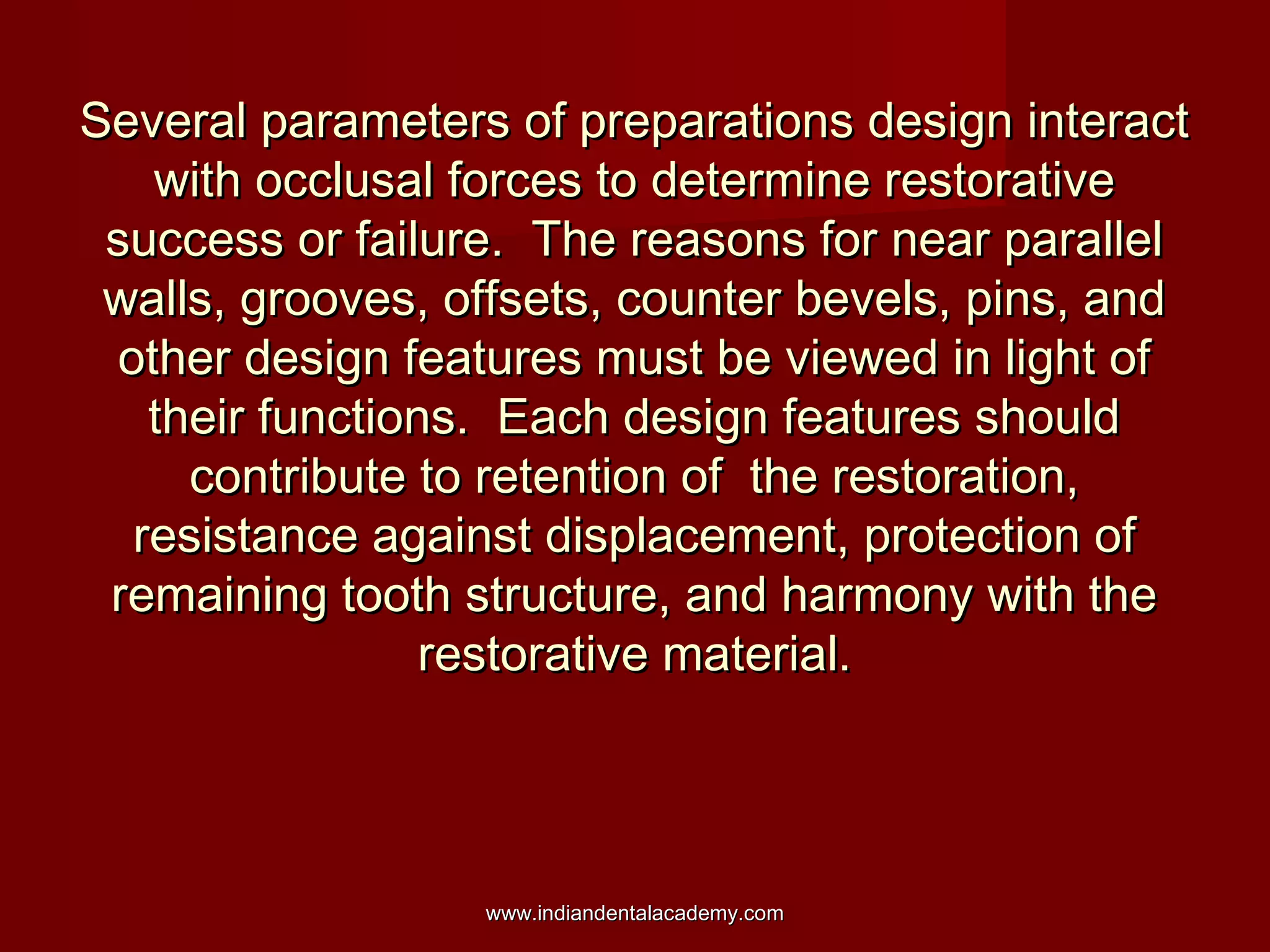 Several parameters of preparations design interactSeveral parameters of preparations design interact
with occlusal forces to determine restorativewith occlusal forces to determine restorative
success or failure. The reasons for near parallelsuccess or failure. The reasons for near parallel
walls, grooves, offsets, counter bevels, pins, andwalls, grooves, offsets, counter bevels, pins, and
other design features must be viewed in light ofother design features must be viewed in light of
their functions. Each design features shouldtheir functions. Each design features should
contribute to retention of the restoration,contribute to retention of the restoration,
resistance against displacement, protection ofresistance against displacement, protection of
remaining tooth structure, and harmony with theremaining tooth structure, and harmony with the
restorative material.restorative material.
www.indiandentalacademy.comwww.indiandentalacademy.com
 