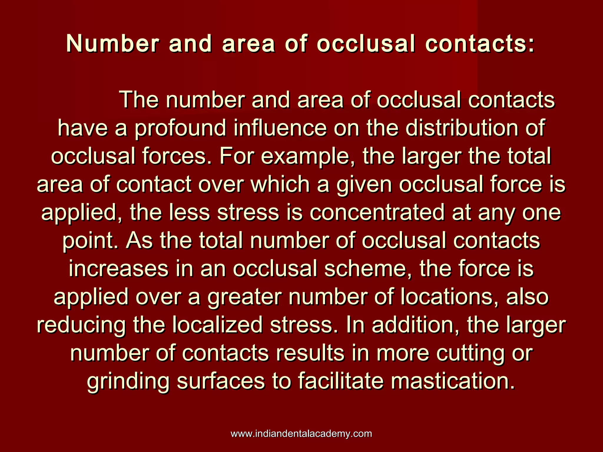 Number and area of occlusal contacts:Number and area of occlusal contacts:
The number and area of occlusal contactsThe number and area of occlusal contacts
have a profound influence on the distribution ofhave a profound influence on the distribution of
occlusal forces. For example, the larger the totalocclusal forces. For example, the larger the total
area of contact over which a given occlusal force isarea of contact over which a given occlusal force is
applied, the less stress is concentrated at any oneapplied, the less stress is concentrated at any one
point. As the total number of occlusal contactspoint. As the total number of occlusal contacts
increases in an occlusal scheme, the force isincreases in an occlusal scheme, the force is
applied over a greater number of locations, alsoapplied over a greater number of locations, also
reducing the localized stress. In addition, the largerreducing the localized stress. In addition, the larger
number of contacts results in more cutting ornumber of contacts results in more cutting or
grinding surfaces to facilitate mastication.grinding surfaces to facilitate mastication.
www.indiandentalacademy.comwww.indiandentalacademy.com
 