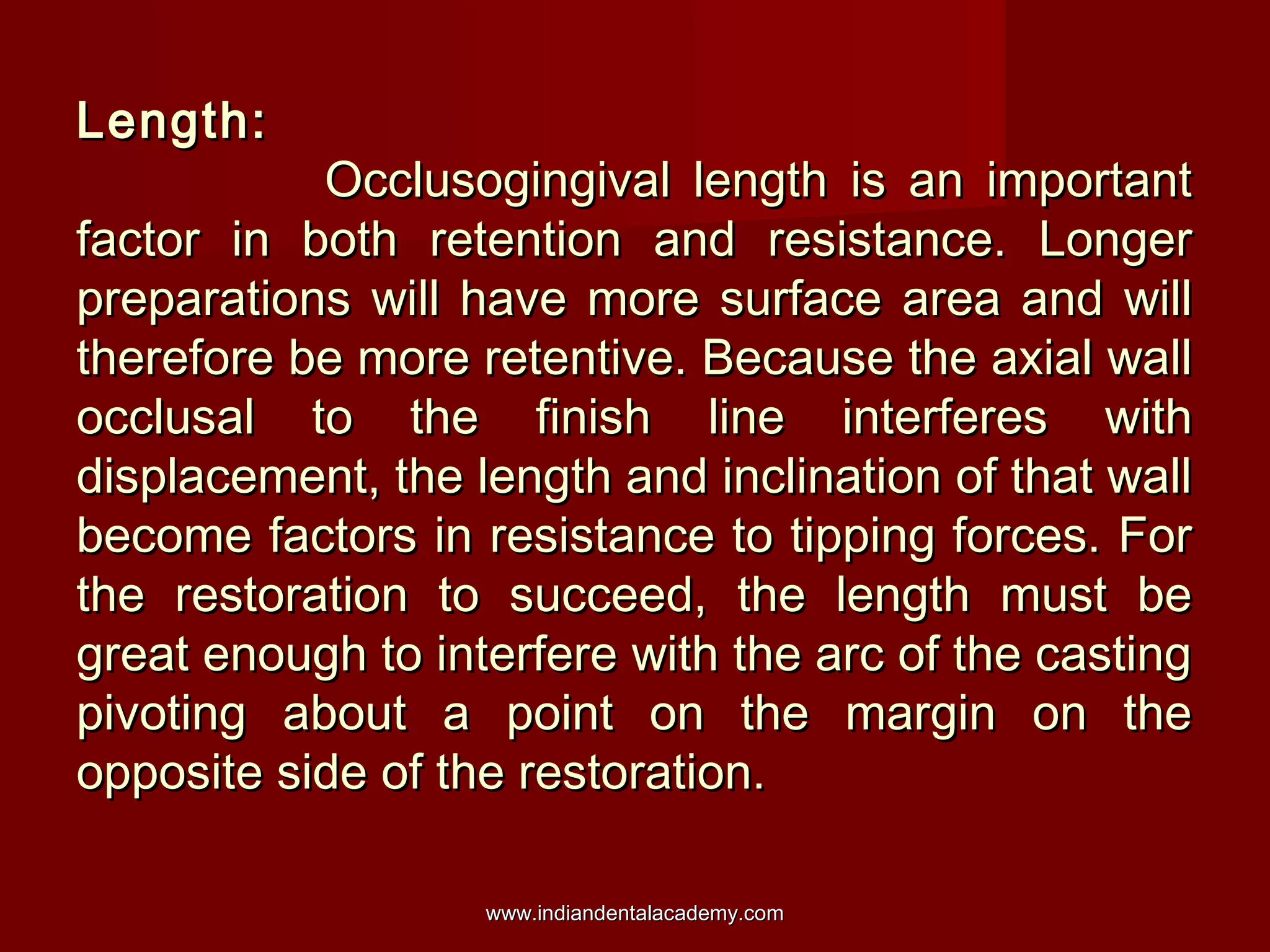 Length:Length:
Occlusogingival length is an importantOcclusogingival length is an important
factor in both retention and resistance. Longerfactor in both retention and resistance. Longer
preparations will have more surface area and willpreparations will have more surface area and will
therefore be more retentive. Because the axial walltherefore be more retentive. Because the axial wall
occlusal to the finish line interferes withocclusal to the finish line interferes with
displacement, the length and inclination of that walldisplacement, the length and inclination of that wall
become factors in resistance to tipping forces. Forbecome factors in resistance to tipping forces. For
the restoration to succeed, the length must bethe restoration to succeed, the length must be
great enough to interfere with the arc of the castinggreat enough to interfere with the arc of the casting
pivoting about a point on the margin on thepivoting about a point on the margin on the
opposite side of the restoration.opposite side of the restoration.
www.indiandentalacademy.comwww.indiandentalacademy.com
 