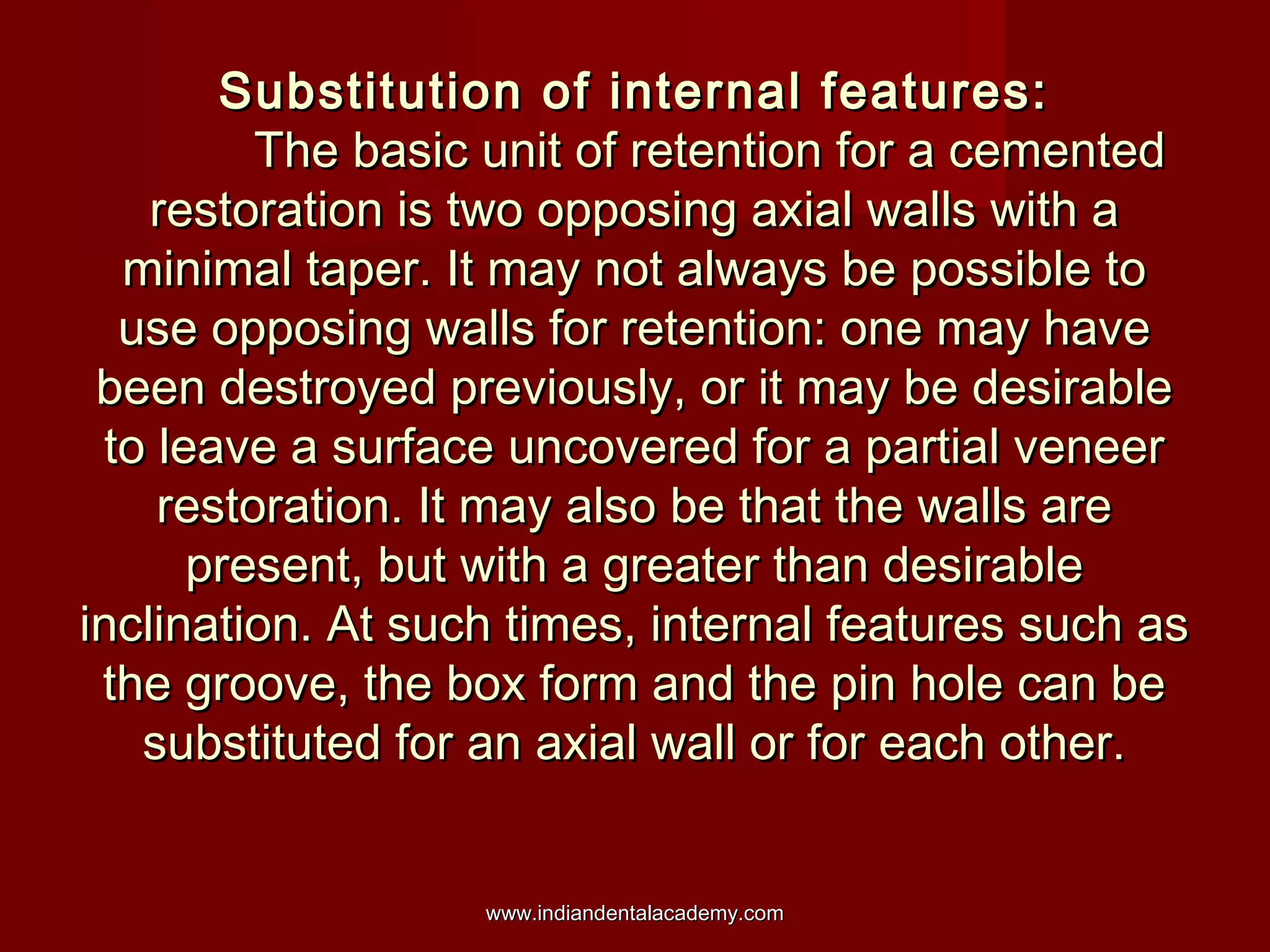Substitution of internal features:Substitution of internal features:
The basic unit of retention for a cementedThe basic unit of retention for a cemented
restoration is two opposing axial walls with arestoration is two opposing axial walls with a
minimal taper. It may not always be possible tominimal taper. It may not always be possible to
use opposing walls for retention: one may haveuse opposing walls for retention: one may have
been destroyed previously, or it may be desirablebeen destroyed previously, or it may be desirable
to leave a surface uncovered for a partial veneerto leave a surface uncovered for a partial veneer
restoration. It may also be that the walls arerestoration. It may also be that the walls are
present, but with a greater than desirablepresent, but with a greater than desirable
inclination. At such times, internal features such asinclination. At such times, internal features such as
the groove, the box form and the pin hole can bethe groove, the box form and the pin hole can be
substituted for an axial wall or for each other.substituted for an axial wall or for each other.
www.indiandentalacademy.comwww.indiandentalacademy.com
 