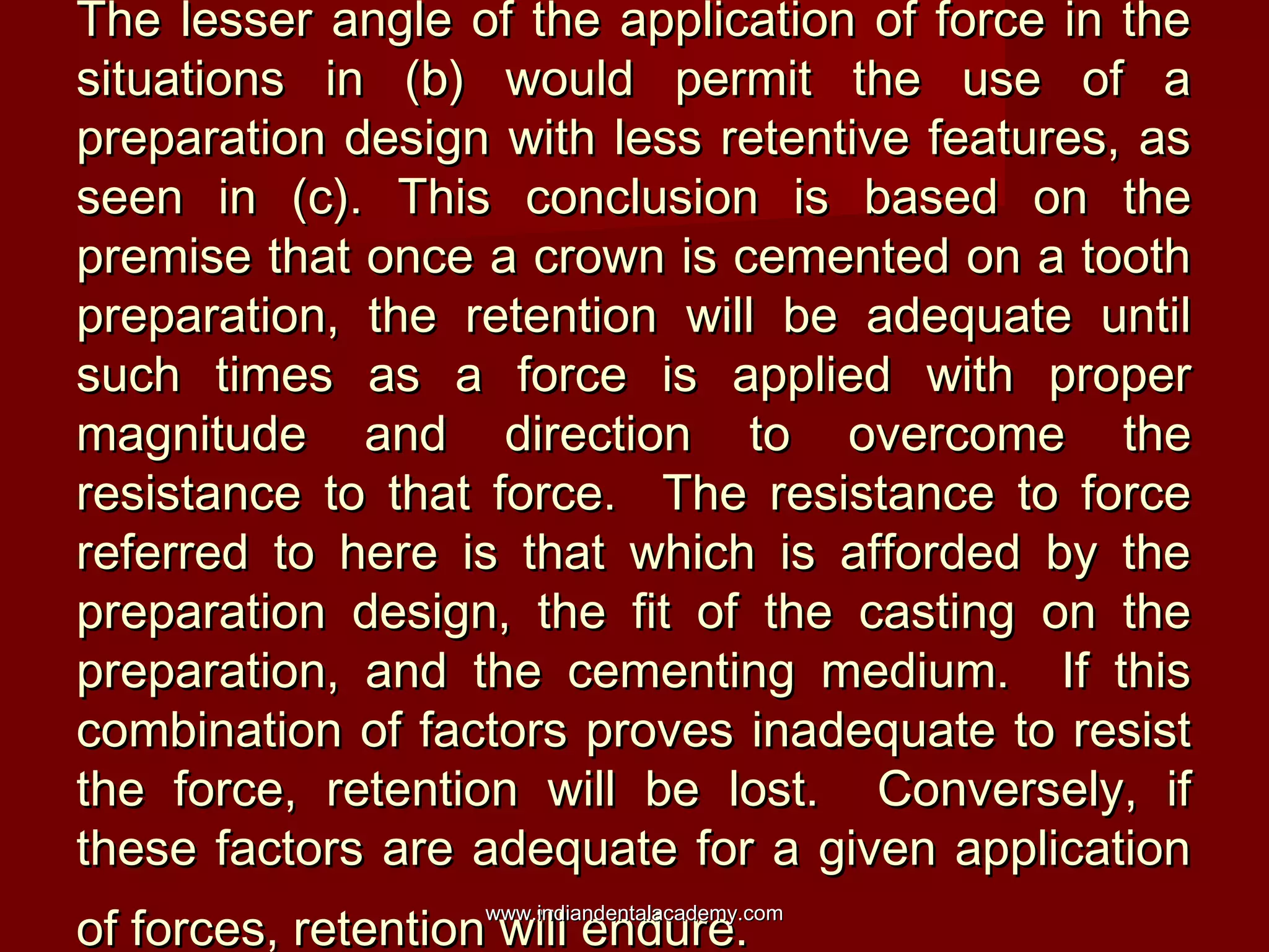 The lesser angle of the application of force in theThe lesser angle of the application of force in the
situations in (b) would permit the use of asituations in (b) would permit the use of a
preparation design with less retentive features, aspreparation design with less retentive features, as
seen in (c). This conclusion is based on theseen in (c). This conclusion is based on the
premise that once a crown is cemented on a toothpremise that once a crown is cemented on a tooth
preparation, the retention will be adequate untilpreparation, the retention will be adequate until
such times as a force is applied with propersuch times as a force is applied with proper
magnitude and direction to overcome themagnitude and direction to overcome the
resistance to that force. The resistance to forceresistance to that force. The resistance to force
referred to here is that which is afforded by thereferred to here is that which is afforded by the
preparation design, the fit of the casting on thepreparation design, the fit of the casting on the
preparation, and the cementing medium. If thispreparation, and the cementing medium. If this
combination of factors proves inadequate to resistcombination of factors proves inadequate to resist
the force, retention will be lost. Conversely, ifthe force, retention will be lost. Conversely, if
these factors are adequate for a given applicationthese factors are adequate for a given application
of forces, retention will endure.of forces, retention will endure.www.indiandentalacademy.comwww.indiandentalacademy.com
 