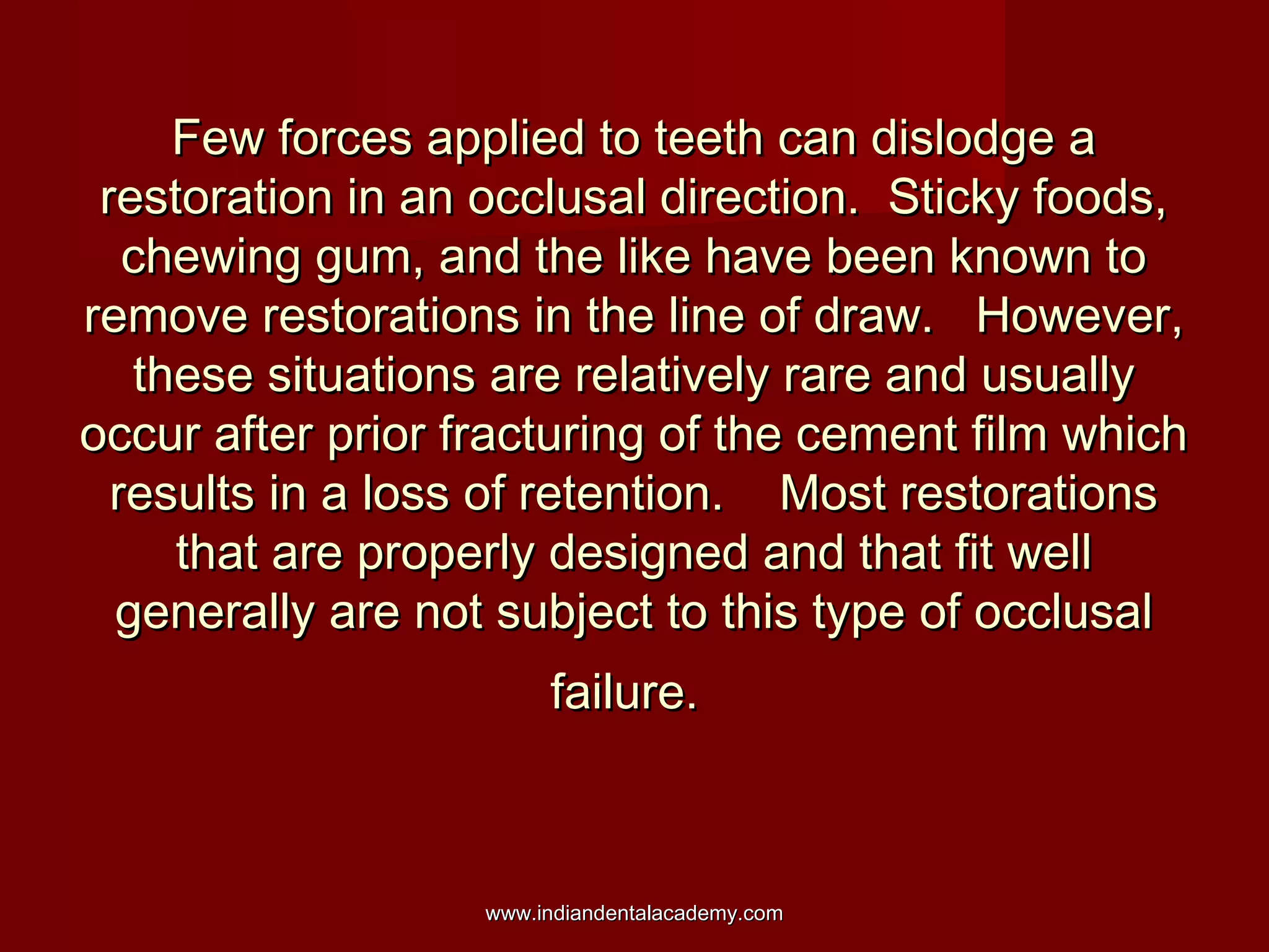 Few forces applied to teeth can dislodge aFew forces applied to teeth can dislodge a
restoration in an occlusal direction. Sticky foods,restoration in an occlusal direction. Sticky foods,
chewing gum, and the like have been known tochewing gum, and the like have been known to
remove restorations in the line of draw. However,remove restorations in the line of draw. However,
these situations are relatively rare and usuallythese situations are relatively rare and usually
occur after prior fracturing of the cement film whichoccur after prior fracturing of the cement film which
results in a loss of retention. Most restorationsresults in a loss of retention. Most restorations
that are properly designed and that fit wellthat are properly designed and that fit well
generally are not subject to this type of occlusalgenerally are not subject to this type of occlusal
failure.failure.
www.indiandentalacademy.comwww.indiandentalacademy.com
 