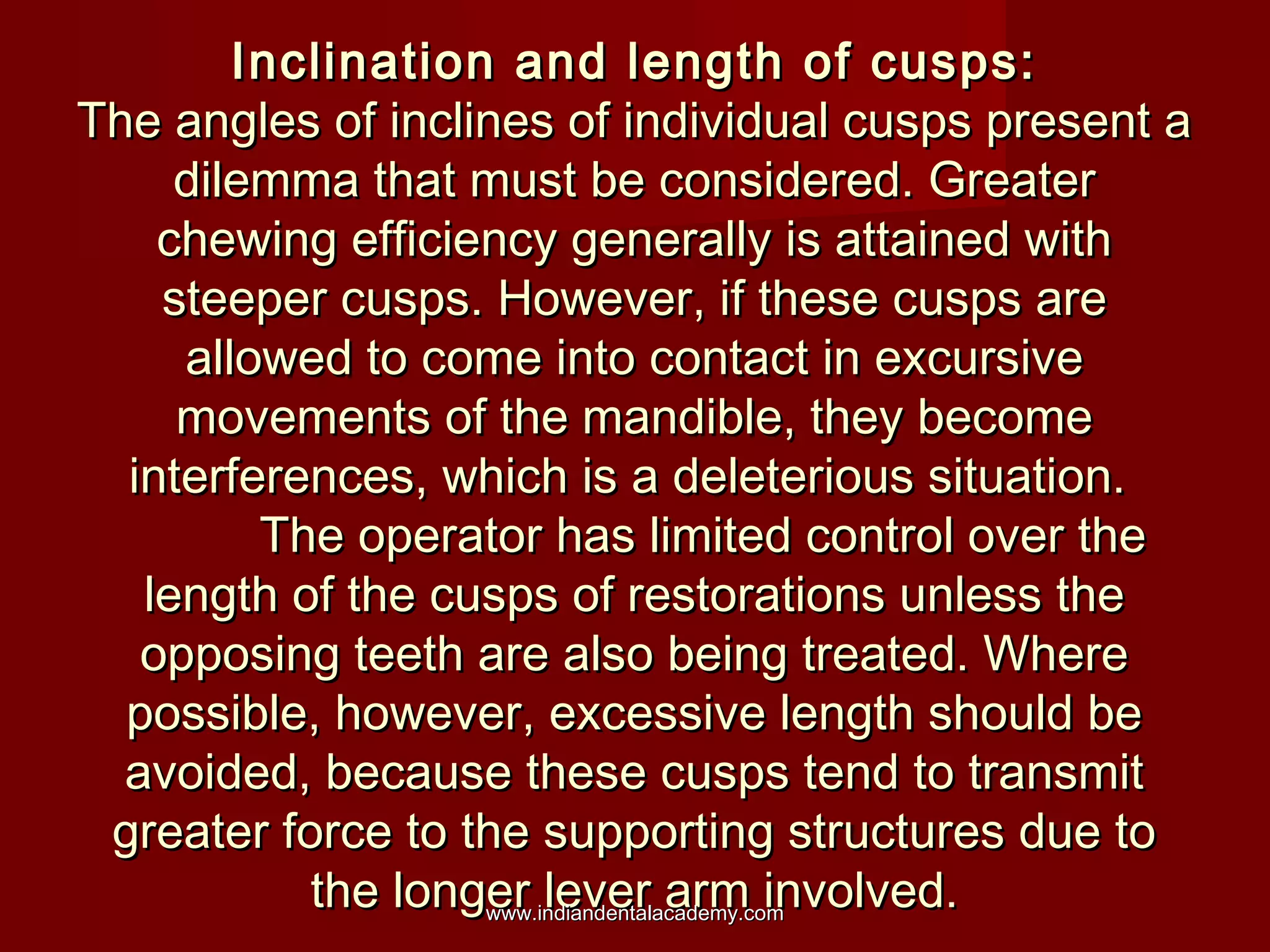 Inclination and length of cusps:Inclination and length of cusps:
The angles of inclines of individual cusps present aThe angles of inclines of individual cusps present a
dilemma that must be considered. Greaterdilemma that must be considered. Greater
chewing efficiency generally is attained withchewing efficiency generally is attained with
steeper cusps. However, if these cusps aresteeper cusps. However, if these cusps are
allowed to come into contact in excursiveallowed to come into contact in excursive
movements of the mandible, they becomemovements of the mandible, they become
interferences, which is a deleterious situation.interferences, which is a deleterious situation.
The operator has limited control over theThe operator has limited control over the
length of the cusps of restorations unless thelength of the cusps of restorations unless the
opposing teeth are also being treated. Whereopposing teeth are also being treated. Where
possible, however, excessive length should bepossible, however, excessive length should be
avoided, because these cusps tend to transmitavoided, because these cusps tend to transmit
greater force to the supporting structures due togreater force to the supporting structures due to
the longer lever arm involved.the longer lever arm involved.www.indiandentalacademy.comwww.indiandentalacademy.com
 