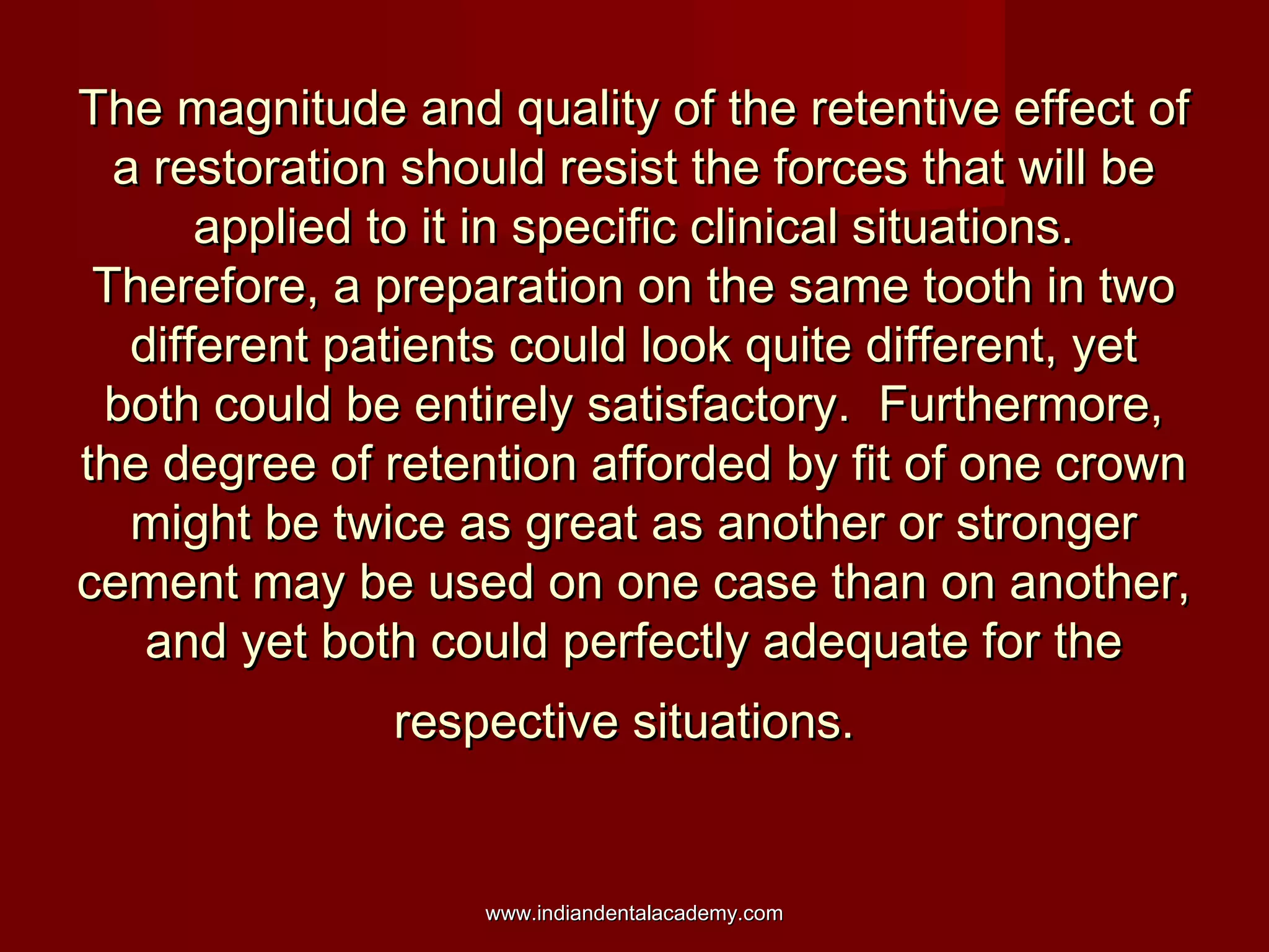 The magnitude and quality of the retentive effect ofThe magnitude and quality of the retentive effect of
a restoration should resist the forces that will bea restoration should resist the forces that will be
applied to it in specific clinical situations.applied to it in specific clinical situations.
Therefore, a preparation on the same tooth in twoTherefore, a preparation on the same tooth in two
different patients could look quite different, yetdifferent patients could look quite different, yet
both could be entirely satisfactory. Furthermore,both could be entirely satisfactory. Furthermore,
the degree of retention afforded by fit of one crownthe degree of retention afforded by fit of one crown
might be twice as great as another or strongermight be twice as great as another or stronger
cement may be used on one case than on another,cement may be used on one case than on another,
and yet both could perfectly adequate for theand yet both could perfectly adequate for the
respective situations.respective situations.
www.indiandentalacademy.comwww.indiandentalacademy.com
 