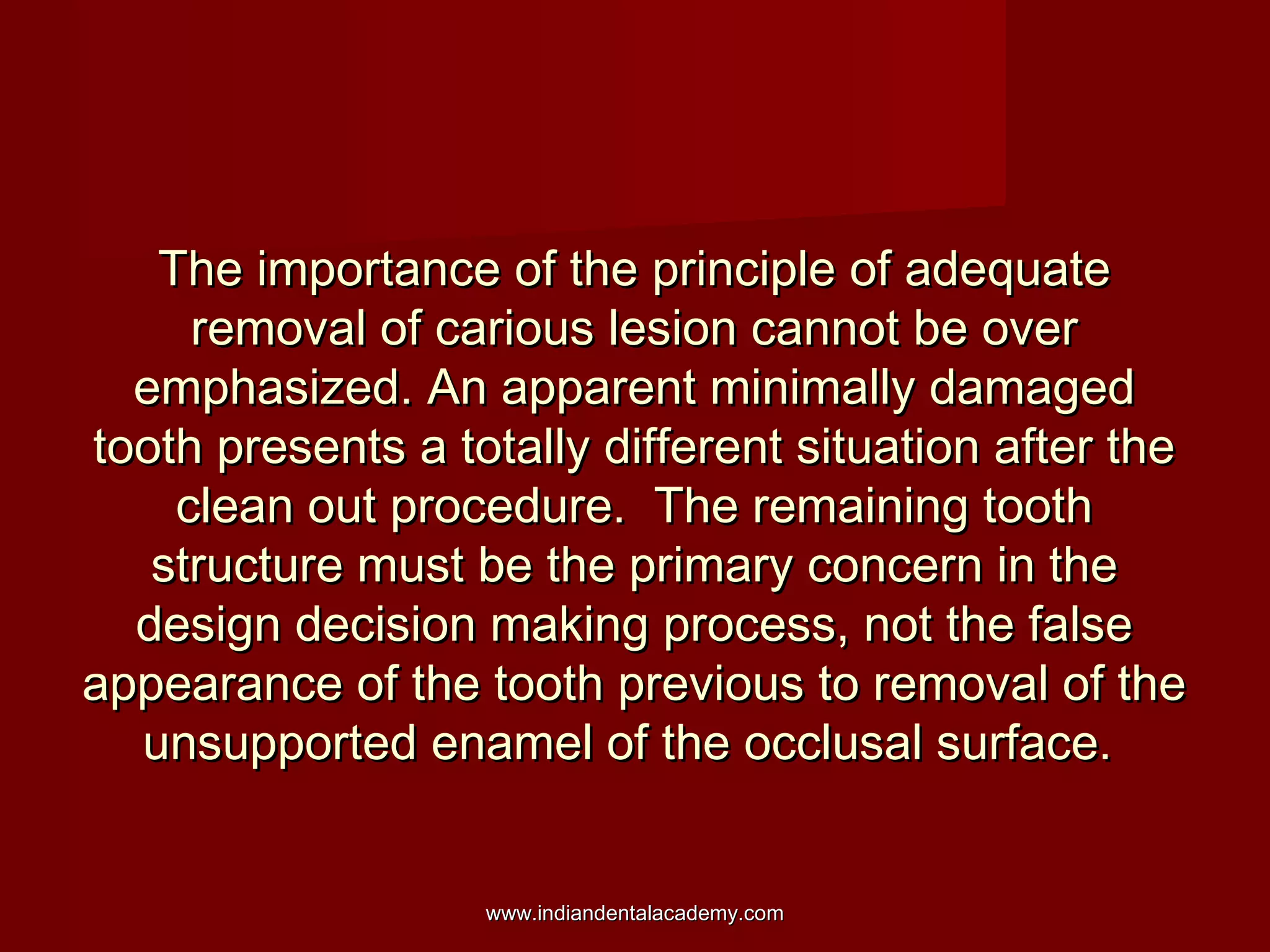 The importance of the principle of adequateThe importance of the principle of adequate
removal of carious lesion cannot be overremoval of carious lesion cannot be over
emphasized. An apparent minimally damagedemphasized. An apparent minimally damaged
tooth presents a totally different situation after thetooth presents a totally different situation after the
clean out procedure. The remaining toothclean out procedure. The remaining tooth
structure must be the primary concern in thestructure must be the primary concern in the
design decision making process, not the falsedesign decision making process, not the false
appearance of the tooth previous to removal of theappearance of the tooth previous to removal of the
unsupported enamel of the occlusal surface.unsupported enamel of the occlusal surface.
www.indiandentalacademy.comwww.indiandentalacademy.com
 