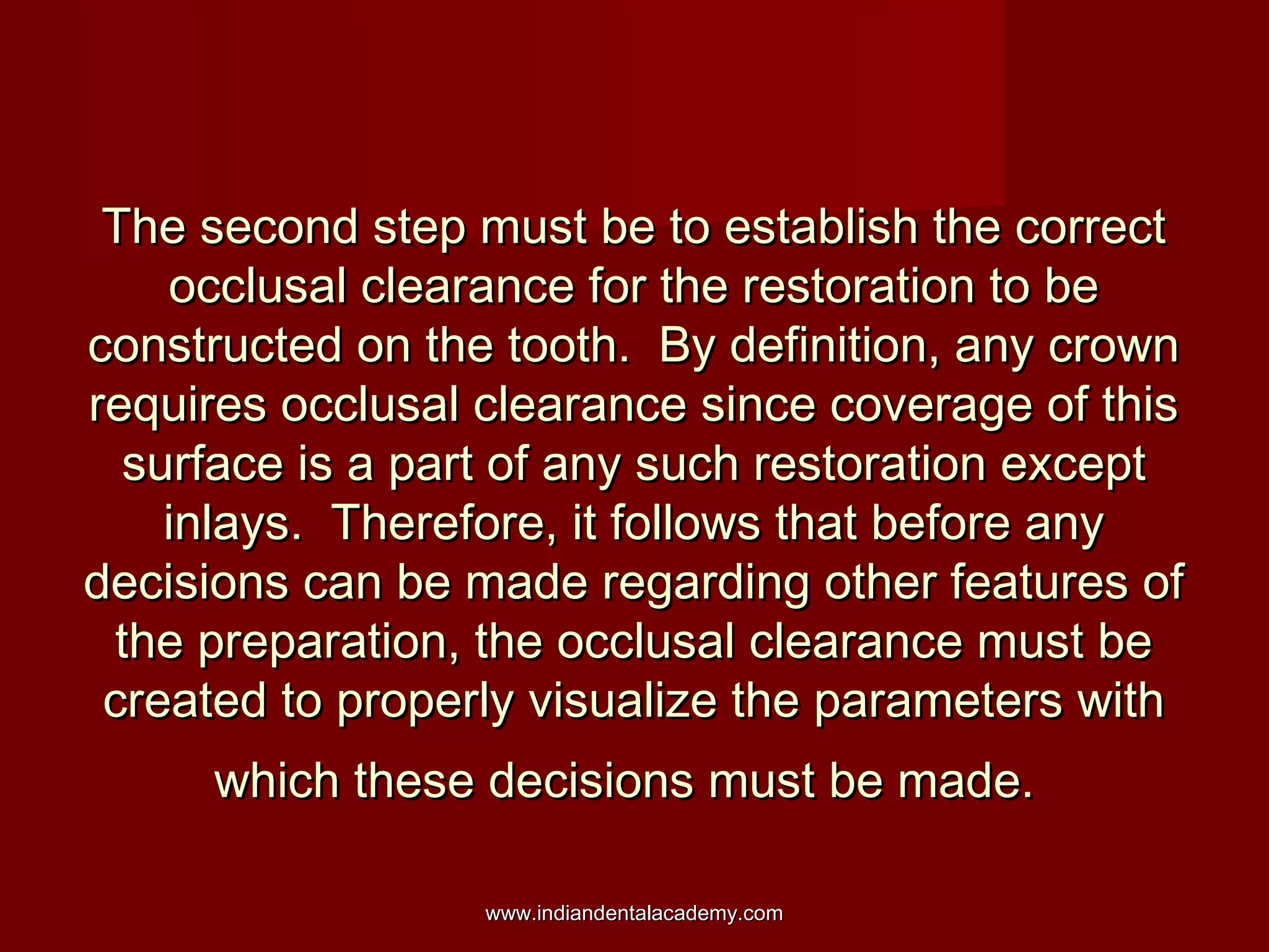 The second step must be to establish the correctThe second step must be to establish the correct
occlusal clearance for the restoration to beocclusal clearance for the restoration to be
constructed on the tooth. By definition, any crownconstructed on the tooth. By definition, any crown
requires occlusal clearance since coverage of thisrequires occlusal clearance since coverage of this
surface is a part of any such restoration exceptsurface is a part of any such restoration except
inlays. Therefore, it follows that before anyinlays. Therefore, it follows that before any
decisions can be made regarding other features ofdecisions can be made regarding other features of
the preparation, the occlusal clearance must bethe preparation, the occlusal clearance must be
created to properly visualize the parameters withcreated to properly visualize the parameters with
which these decisions must be made.which these decisions must be made.
www.indiandentalacademy.comwww.indiandentalacademy.com
 