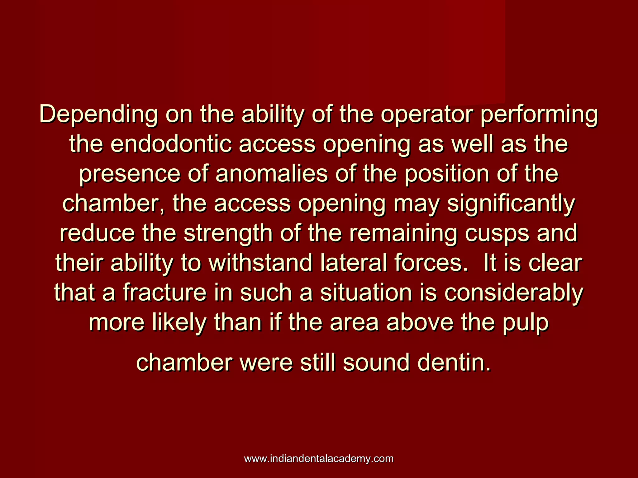 Depending on the ability of the operator performingDepending on the ability of the operator performing
the endodontic access opening as well as thethe endodontic access opening as well as the
presence of anomalies of the position of thepresence of anomalies of the position of the
chamber, the access opening may significantlychamber, the access opening may significantly
reduce the strength of the remaining cusps andreduce the strength of the remaining cusps and
their ability to withstand lateral forces. It is cleartheir ability to withstand lateral forces. It is clear
that a fracture in such a situation is considerablythat a fracture in such a situation is considerably
more likely than if the area above the pulpmore likely than if the area above the pulp
chamber were still sound dentin.chamber were still sound dentin.
www.indiandentalacademy.comwww.indiandentalacademy.com
 
