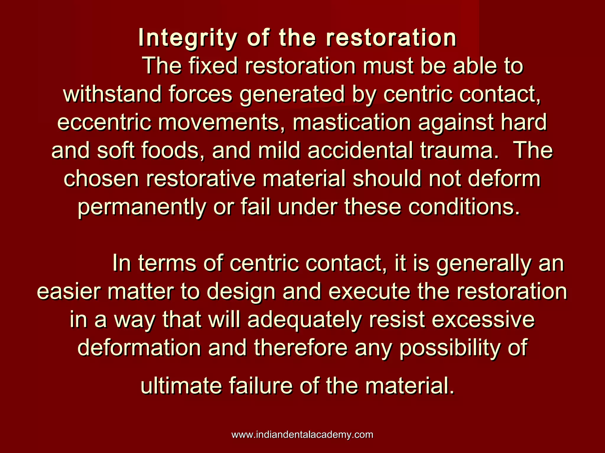Integrity of the restorationIntegrity of the restoration
The fixed restoration must be able toThe fixed restoration must be able to
withstand forces generated by centric contact,withstand forces generated by centric contact,
eccentric movements, mastication against hardeccentric movements, mastication against hard
and soft foods, and mild accidental trauma. Theand soft foods, and mild accidental trauma. The
chosen restorative material should not deformchosen restorative material should not deform
permanently or fail under these conditions.permanently or fail under these conditions.
In terms of centric contact, it is generally anIn terms of centric contact, it is generally an
easier matter to design and execute the restorationeasier matter to design and execute the restoration
in a way that will adequately resist excessivein a way that will adequately resist excessive
deformation and therefore any possibility ofdeformation and therefore any possibility of
ultimate failure of the material.ultimate failure of the material.
www.indiandentalacademy.comwww.indiandentalacademy.com
 