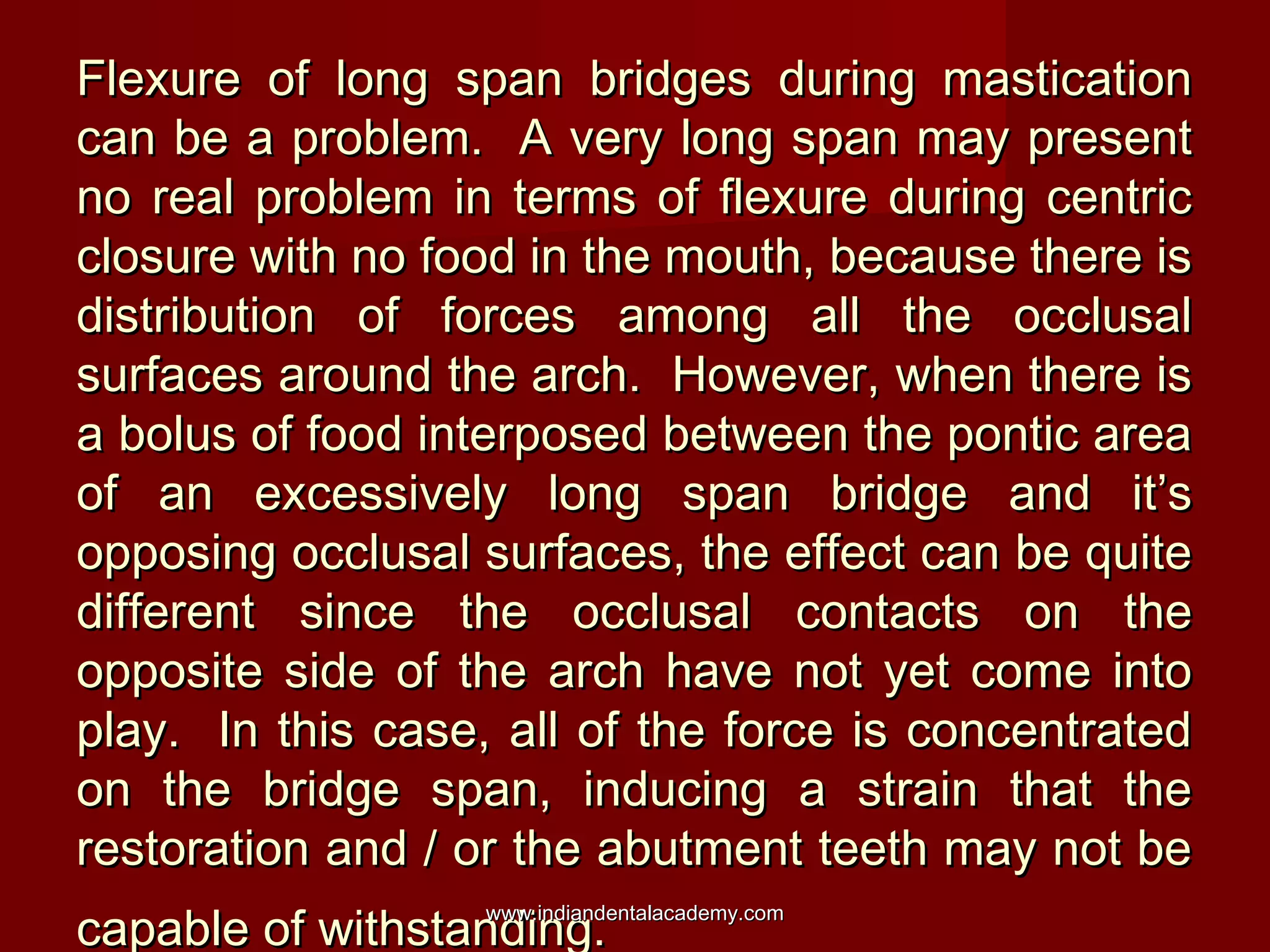 Flexure of long span bridges during masticationFlexure of long span bridges during mastication
can be a problem. A very long span may presentcan be a problem. A very long span may present
no real problem in terms of flexure during centricno real problem in terms of flexure during centric
closure with no food in the mouth, because there isclosure with no food in the mouth, because there is
distribution of forces among all the occlusaldistribution of forces among all the occlusal
surfaces around the arch. However, when there issurfaces around the arch. However, when there is
a bolus of food interposed between the pontic areaa bolus of food interposed between the pontic area
of an excessively long span bridge and it’sof an excessively long span bridge and it’s
opposing occlusal surfaces, the effect can be quiteopposing occlusal surfaces, the effect can be quite
different since the occlusal contacts on thedifferent since the occlusal contacts on the
opposite side of the arch have not yet come intoopposite side of the arch have not yet come into
play. In this case, all of the force is concentratedplay. In this case, all of the force is concentrated
on the bridge span, inducing a strain that theon the bridge span, inducing a strain that the
restoration and / or the abutment teeth may not berestoration and / or the abutment teeth may not be
capable of withstanding.capable of withstanding.www.indiandentalacademy.comwww.indiandentalacademy.com
 