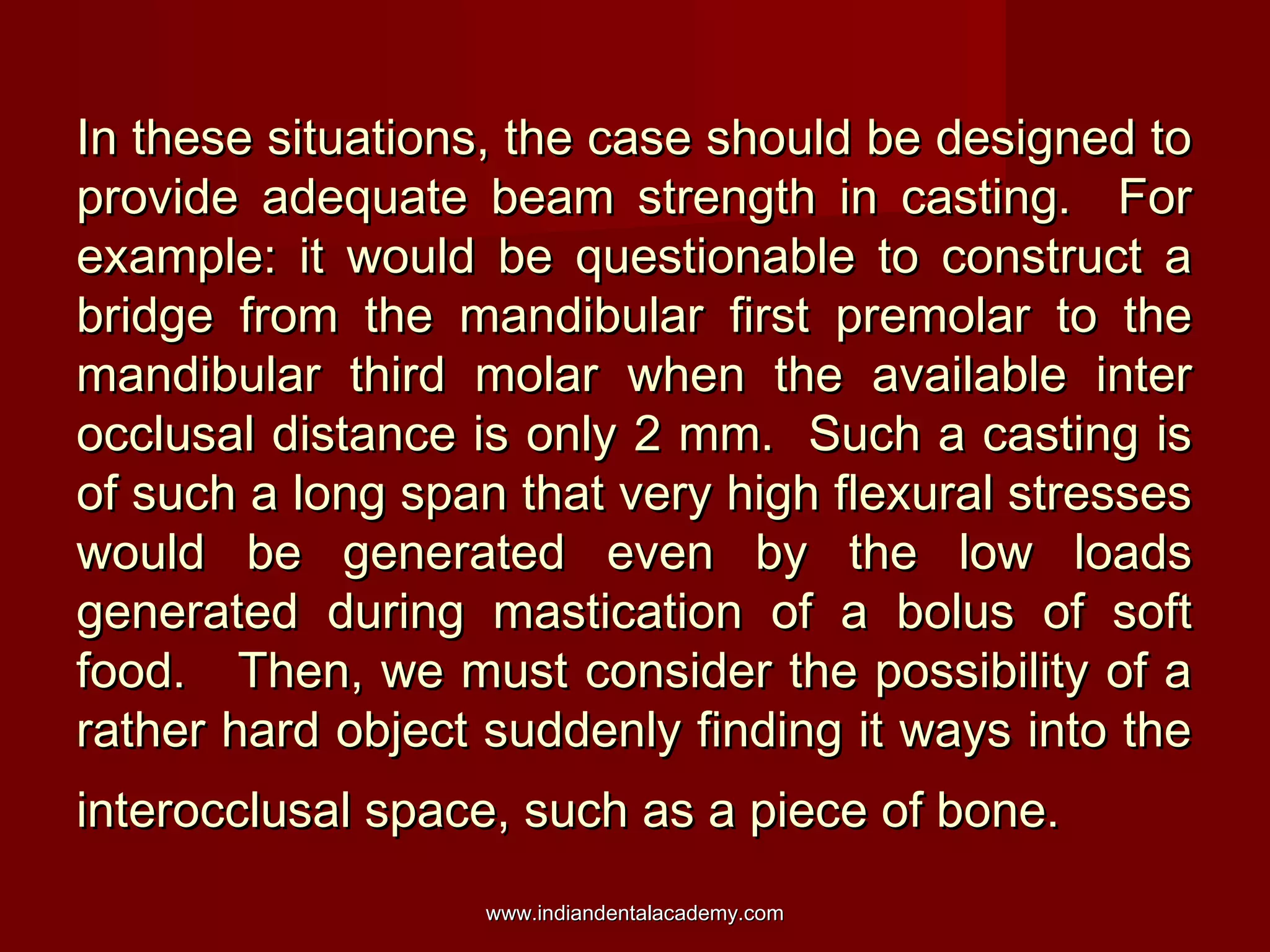 In these situations, the case should be designed toIn these situations, the case should be designed to
provide adequate beam strength in casting. Forprovide adequate beam strength in casting. For
example: it would be questionable to construct aexample: it would be questionable to construct a
bridge from the mandibular first premolar to thebridge from the mandibular first premolar to the
mandibular third molar when the available intermandibular third molar when the available inter
occlusal distance is only 2 mm. Such a casting isocclusal distance is only 2 mm. Such a casting is
of such a long span that very high flexural stressesof such a long span that very high flexural stresses
would be generated even by the low loadswould be generated even by the low loads
generated during mastication of a bolus of softgenerated during mastication of a bolus of soft
food. Then, we must consider the possibility of afood. Then, we must consider the possibility of a
rather hard object suddenly finding it ways into therather hard object suddenly finding it ways into the
interocclusal space, such as a piece of bone.interocclusal space, such as a piece of bone.
www.indiandentalacademy.comwww.indiandentalacademy.com
 